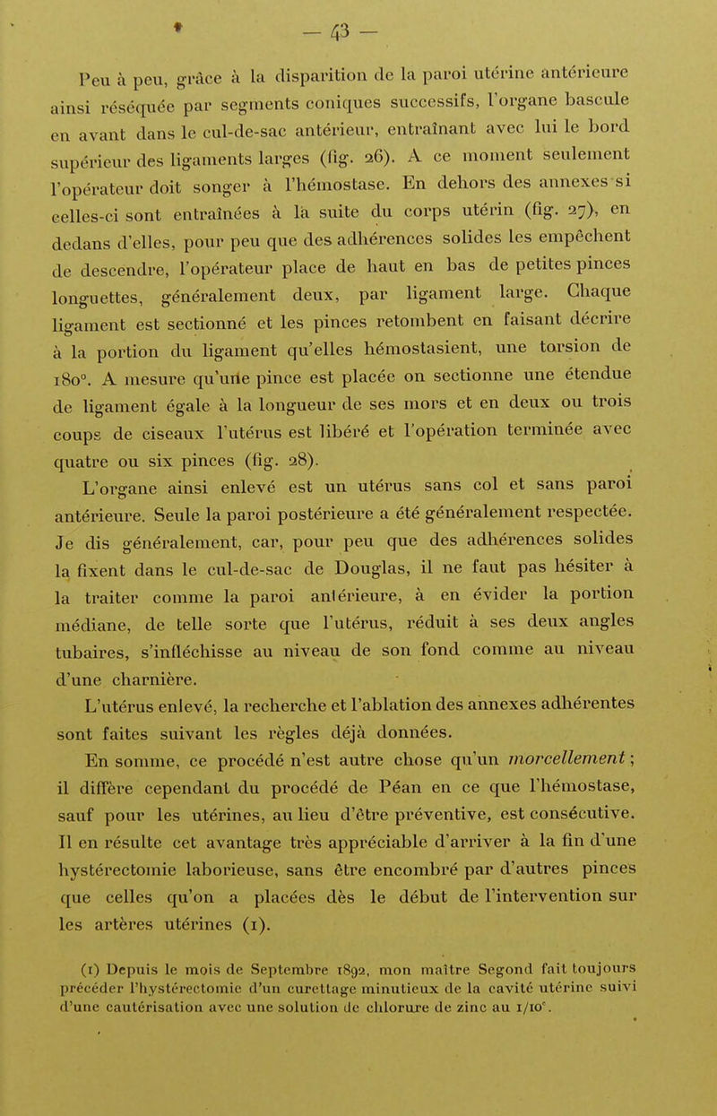 t Peu à peu, grâce à la disparition de la paroi utérine antérieure ainsi réséquée par segments coniques successifs, l'organe bascule en avant dans le cul-de-sac antérieur, entraînant avec lui le bord supérieur des ligaments larges (fig. 26). A ce moment seulement l'opérateur doit songer à l'hémostase. En dehors des annexes si celles-ci sont entraînées à là suite du corps utérin (fig. l'j), en dedans d'elles, pour peu que des adhérences solides les empêchent de descendre, l'opérateur place de haut en bas de petites pinces longuettes, généralement deux, par ligament large. Chaque ligament est sectionné et les pinces retombent en faisant décrire à la portion du ligament qu'elles hémostasient, une torsion de 180°. A mesure qu'urte pince est placée on sectionne une étendue de ligament égale à la longueur de ses mors et en deux ou trois coups de ciseaux l'utérus est libéré et l'opération terminée avec quatre ou six pinces (fig. 28). L'oi^ffane ainsi enlevé est un utérus sans col et sans paroi antérieure. Seule la paroi postérieure a été généralement respectée. Je dis généralement, car, pour peu que des adhérences solides la fixent dans le cul-de-sac de Douglas, il ne faut pas hésiter à la traiter comme la paroi antérieure, à en évider la portion médiane, de telle sorte que l'utérus, réduit à ses deux angles tubaires, s'infléchisse au niveau de son fond comme au niveau d'une charnière. L'utérus enlevé, la recherche et l'ablation des annexes adhérentes sont faites suivant les règles déjà données. En sonmie, ce procédé n'est autre chose qu'un morcellement ; il diffère cependant du procédé de Péan en ce que l'hémostase, sauf pour les utérines, au lieu d'être préventive, est consécutive. Il en résulte cet avantage très appréciable d'arriver à la fin d'une hystérectomie laborieuse, sans être encombré par d'autres pinces que celles qu'on a placées dès le début de l'intervention sur les artères utérines (i). (i) Depuis le mois de Septembre 1892, mon maître Segond fait toujours précéder l'hystéreclomie d'un curellage minutieux de la cavité utérine suivi d'une cautérisation avec une solution de clilorure de zinc au i/io.