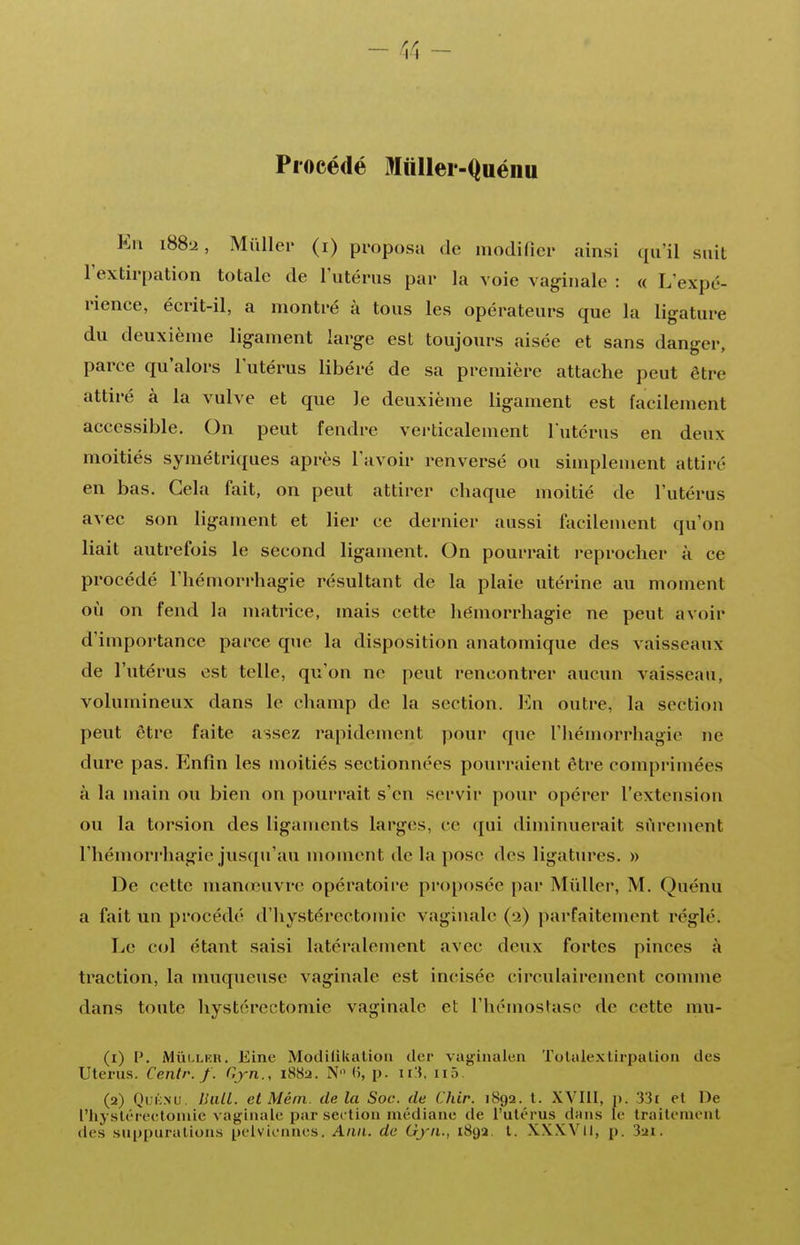 Procédé Miiller-Quénu En iSS-2, Miillei- (i) proposa de modifier ainsi qu'il suit l'extirpation totale de l'utérus par la voie vaginale : « L'expé- rience, écrit-il, a montré à tous les opérateurs que la ligature du deuxième ligament large est toujours aisée et sans danger, parce qu'alors l'utérus libéré de sa première attache peut être attiré à la vulve et que le deuxième ligament est facilement accessible. On peut fendre verticalement l'utérus en deux moitiés symétriques après l'avoir renversé ou simplement attiré en bas. Cela fait, on peut attirer chaque moitié de l'utérus avec son ligament et lier ce dernier aussi facilement qu'on liait autrefois le second ligament. On pourrait reprocher à ce procédé l'hémorrhagie résultant de la plaie utérine au moment où on fend la matrice, mais cette hémorrhagie ne peut avoir d'importance parce que la disposition anatomique des vaisseaux de l'utérus est telle, qu'on ne peut rencontrer aucun vaisseau, volumineux dans le champ de la section. Fa\ outre, la section peut être faite assez rapidement pour que l'hémorrhagie ne dure pas. Enfin les moitiés sectionnées pourraient être compi'imées à la main ou bien on pourrait s'en servir pour opérer l'extension ou la torsion des ligaments largos, ce qui diminuerait sûrement l'hémorrhagie jusqu'au moment de la pose des ligatures. » De cette man(cuvr(! opératoire proposée par Mûller, M. Quénu a fait un procédé d'hystérectomie vaginale (2) parfaitement réglé. Le col étant saisi latéralement avec deux fortes pinces à traction, la nmqueuse vaginale est incisée circulaircment comme dans tonte hystérectomie vaginale et l'hémostase de cette mu- (1) V. iVlûLLKR. Eine Modilikalion der vagiualen Tolalexlirpalioii des Utérus. Centr. /. Gjn., i88a. N (i, p. ii:{, ii5. (2) Qi;i;Nu. Uiill. et Mém. delà Soc. de Chir. 1892. t. XVIII, p. 33£ et De l'hysléi-ecloniie vaginale par section médiane de l'utérus dans le traitement