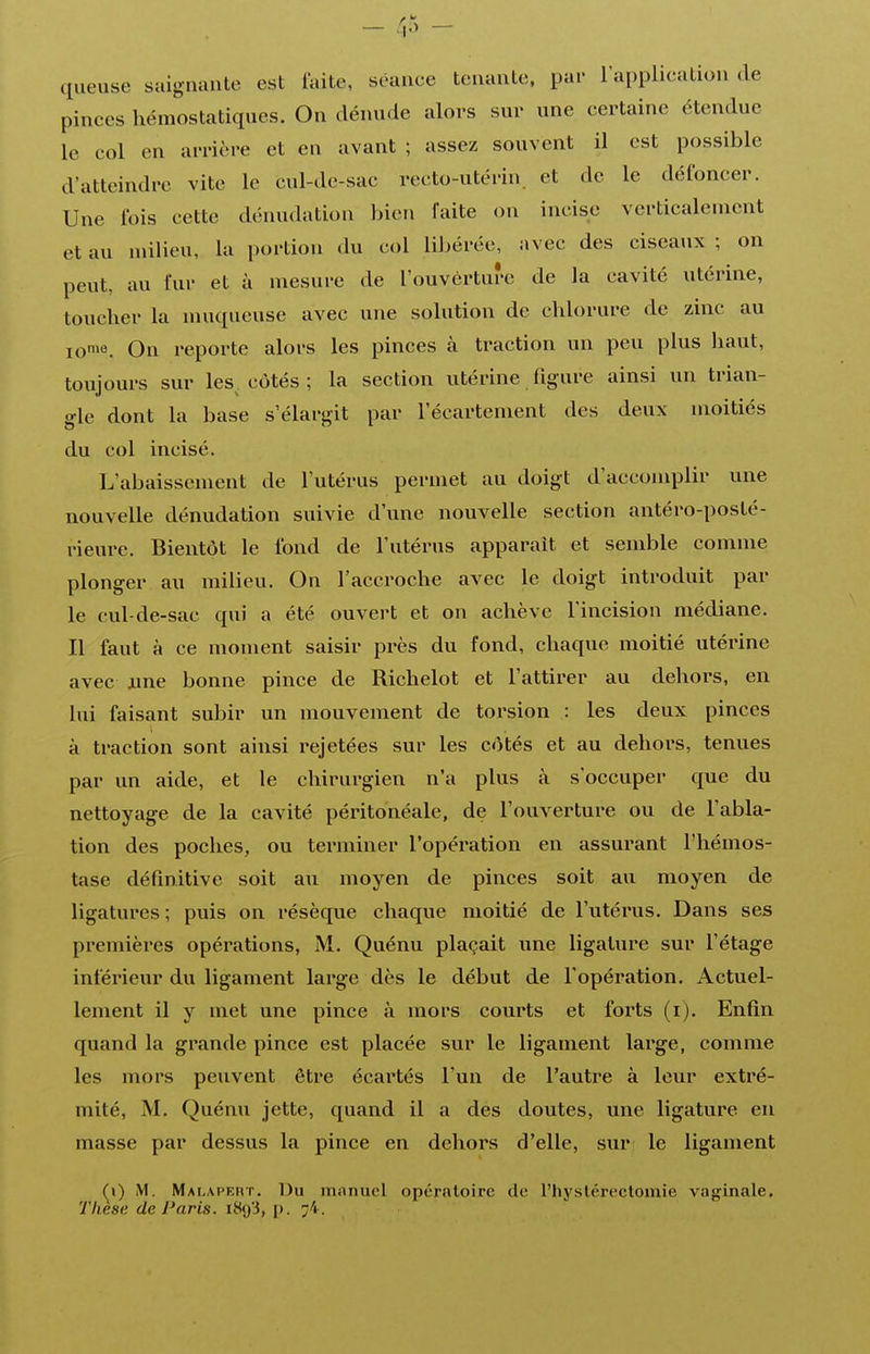 - - (lueuse saignante est faite, séance tenante, par l'application de pinces hémostatiques. On dénude alors sur une certaine étendue le col en arrière et en avant ; assez souvent il est possible d'atteindre vite le cul-de-sac recto-utérin, et de le défoncer. Une fois cette dénudation bien faite on incise verticalement et au milieu, la portion du col Ulcérée, avec des ciseaux ; on peut, au fur et à mesure de l'ouverture de la cavité utérine, toucher la muqueuse avec une solution de chlorure de zinc au ioie. On reporte alors les pinces à traction un peu plus haut, toujours sur les côtés ; la section utérine figure ainsi un trian- gle dont la base s'élargit par l'écartement des deux moitiés du col incisé. L'abaissement de l'utérus permet au doigt d'accomplir une nouvelle dénudation suivie d'une nouvelle section antéro-posté- rieure. Bientôt le fond de l'utérus apparaît et semble comme plonger au milieu. On l'accroche avec le doigt introduit par le cul-de-sac qui a été ouvert et on achève l'incision médiane. Il faut à ce moment saisir près du fond, chaque moitié utérine avec ame bonne pince de Richelot et l'attirer au dehors, en lui faisant subir un mouvement de torsion : les deux pinces à traction sont ainsi rejetées sur les côtés et au dehors, tenues par un aide, et le chirurgien n'a plus à s'occuper que du nettoyage de la cavité péritonéale, de l'ouverture ou de l'abla- tion des poches, ou terminer l'opération en assurant l'hémos- tase définitive soit au moyen de pinces soit au moyen de ligatures; puis on résèque chaque moitié de l'utérus. Dans ses premières opérations, M. Quénu plaçait une ligature sur l'étage inférieur du ligament large dès le début de l'opération. Actuel- lement il y met une pince à mors courts et forts (i). Enfin quand la grande pince est placée sur le ligament large, comme les mors peuvent être écartés l'un de l'autre à leur extré- mité, M, Quénu jette, quand il a des doutes, une ligature en masse par dessus la pince en dehors d'elle, sur le ligament (^\) M. MAhAPEnr, Du manuel opérnloirc de l'hyslcr eclomie vaginale.