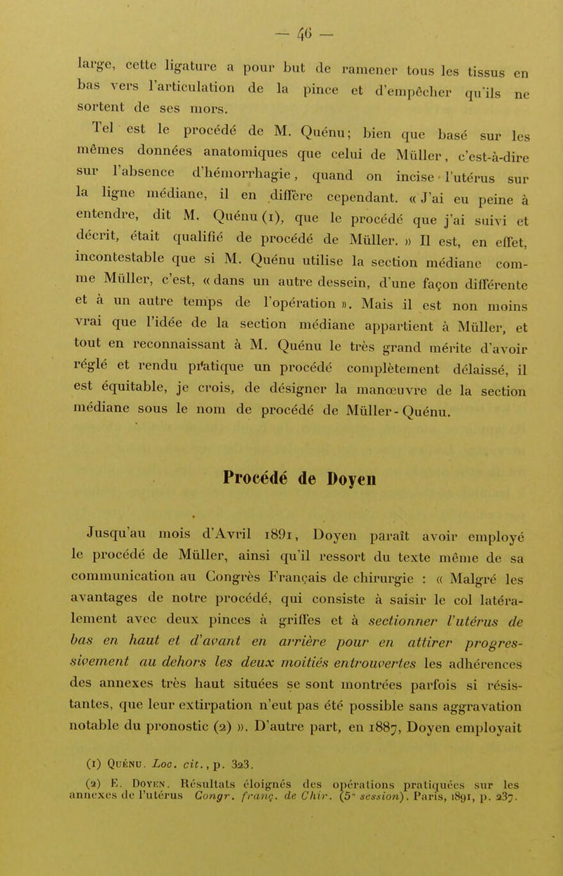 large, cette ligature a pour but de ramener tous les tissus en bas vers l'articulation de la pince et d'empêcher qu'ils ne sortent de ses mors. Tel est le procédé de M. Quénu; bien que basé sur les mêmes données anatomiques que celui de Miiller, c'est-à-dire sur l'absence d'hémorrhagie, quand on incise • l'utérus sur la ligne médiane, il en diffère cependant. « J'ai eu peine à entendre, dit M. Quénu (i), que le procédé que j'ai suivi et décrit, était qualifié de procédé de MûUer. » Il est, en effet, incontestable que si M. Quénu utilise la section médiane com- me Mûller, c'est, « dans un autre dessein, d'une façon différente et à un autre tenips de l'opération ». Mais il est non moins vrai que l'idée de la section médiane appartient à Mûller, et tout en reconnaissant à M. Quénu le très grand méiùte d'avoir réglé et rendu pi*atique un procédé complètement délaissé, il est équitable, je crois, de désigner la manœuvre de la section médiane sous le nom de procédé de Mûller-Quénu. Procédé de Doyen Jusqu'au mois d'Avril i89i. Doyen paraît avoir employé le procédé de Mûller, ainsi qu'il ressort du texte même de sa communication au Congrès Français de chirurgie : « Malgré les avantages de notre procédé, qui consiste à saisir le col latéra- lement avec deux pinces à griffes et à sectionner l'utérus de bas en haut et d'avant en arrière pour en attirer progres- sivement au dehors les deux moitiés entrouvertes les adhérences des annexes très haut situées se sont montrées parfois si résis- tantes, que leur extirpation n'eut pas été possible sans aggravation notable du pronostic (2) ». D'autre part, en 1887, Doyen employait (i) Quénu. Loe. cit.,p. SaS. (a) E. DoYKN. Résultais éloignés des opérations pratiquées sur les annexes de l'utérus Congr. franç. de Chir. (5 session). Pans, 1891, p. aSj.