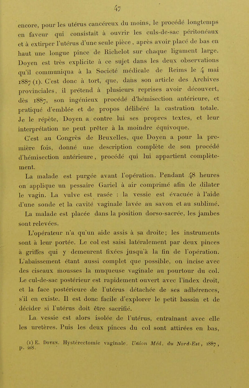 encore, pour les utérus cancéreux du moins, le procédé longtemps en faveur qui consistait à ouvrir les culs-de-sac péritonéaux et à extirper l'utérus d'une seule pièce , après avoir placé de bas en haut une longue pince de Richelot sur chaque ligament large. Doyen est très explicite à ce sujet dans les deux observations qu'il communiqua à la Société médicale de Reims le 4 mai 1887 (i). C'est donc à tort, que, dans son article des Archives provinciales, il pi'étend à plusieurs reprises avoir découvert, dès 1887, son ingénieux procédé d'hémisection antérieure, et pratiqué d'emblée et de propos délibéré la castration totale. Je le répète, Doyen a contre lui ses propres textes, et leur interprétation ne peut prêter à la moindre équivoque. C'est au Congrès de Bruxelles, que Doyen a pour la pre- mière fois, donné une description complète de son procédé d'hémisection antérieure, procédé qui lui appartient complète- ment. La malade est purgée avant l'opération. Pendant 48 heures on applique un pessaire Gariel à air comprimé afin de dilater le vagin. La vulve est rasée : la vessie est évacuée à l'aide d'une sonde et la cavité vaginale lavée au savon et au sublimé. La malade est placée dans la position dorso-sacrée, les jambes sont relevées. L'opérateur n'a qu'un aide assis à sa droite; les instruments sont à leur portée. Le col est saisi latéralement par deux pinces à griffes qui y demeurent fixées jusqu'à la fin de l'opération. L'abaissement étant aussi complet que possible, on incise avec des ciseaux mousses la muqueuse vaginale au pourtour du col. Le cul-de-sac postérieur est rapidement ouvert avec l'index droit, et la face postérieure de l'utérus détachée de ses adhérences, s'il en existe. Il est donc facile d'explorer le petit bassin et de décider si l'utérus doit être sacrifié. La vessie est alors isolée de l'utérus, entraînant avec elle les uretères. Puis les deux pinces du col sont attirées en bas. (i) E. Doyen. Hyslérectomie vaginale. Uriinn Méd. du Nord-Est, 1887, p. 218.