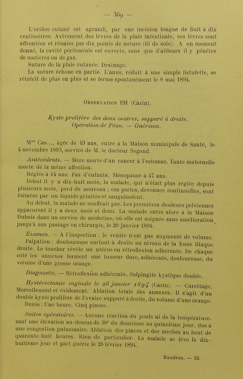 Lorilice culané est. agrandi, par une incision longue de huit à dix cenlimètres. Avivement des lèvres de la plaie inleslinale, ces lèvres sont affrontées et réunies par dix points de suture (lil de soie). A un moment donné, la cavité périlonéale est ouverte, sans que d'ailleurs il y pénètre de matières ou de gaz. Suture de la plaie cutanée. Drainage. La suture échoue en partie. L'anus, réduit à une simple iistulette, se rétrécit de plus en plus et se lerme spontanément le 8 mai 1894. Observation 191 (Cazin). Kyste prolifère des deux ovaires, suppuré à droite. Opération dé Péan. — Guérison. M Cas..., âgée de 49 ans, entre à la Maison municipale de Santé, le 4 novembre 1893, service de M. le docteur Segond. Antécédents. — Mère morte d'un cancer à l'estomac. Tante maternelle morte de la même affection. Réglée à 14 ans. Pas d'enfants. Ménopause à 47 ans. Début il y a dix-huit mois, la malade, qui n'était plus réglée depuis plusieurs mois, perd de nouveau ; ces pertes, devenues continuelles, sont lormées par un liquide grisâtre et sanguinolent. Au début, la malade ne souffrait pas. Les premières douleurs pelviennes apparurent il y a deux mois et demi. La malade entre alors à la .Maison Dubois dans un service de médecine, où elle est soignée sans amélioration jusqu'à son passage en chirurgie, le 20 janvier 1894. Examen. - A l'inspection : le ventre n'est pas augmenté de volume. Palpation : douloureuse surtout à droite au niveau de la fosse iliaque droite. Le toucher révèle un utérus en rétroffexion adhérente. De chaque côté les annexes forment une tumeur dure, adhérente, douloureuse, du volume d'une grosse orange. Diagnostic. — Rétroffexion adhérente. Salpingite kystique double. Hjstérectomie vaginale le 26 janvier 1894 (Cazin). - Curettac^e Morcellement et évidement. Ablation totale des annexes. Il s'agit d'un double kyste prolifère de l'ovaire suppuré adroite, du volume d'une^'oranoe Durée: Une heure. Cinq pinces. Suites opératoù^es. - Aucune réaction du pouls ni de la température sauf une élévation au-dessus de 38° du douzième au quinzième jour due ù une congestion pulmonaire. .Ablation des pinces et des mèches au bout de quarante-huit heures. Rien de particulier. La malade se lève le dix- huitièuie jour et part guérie le 28 février 1894. Baudron. ~ 24.