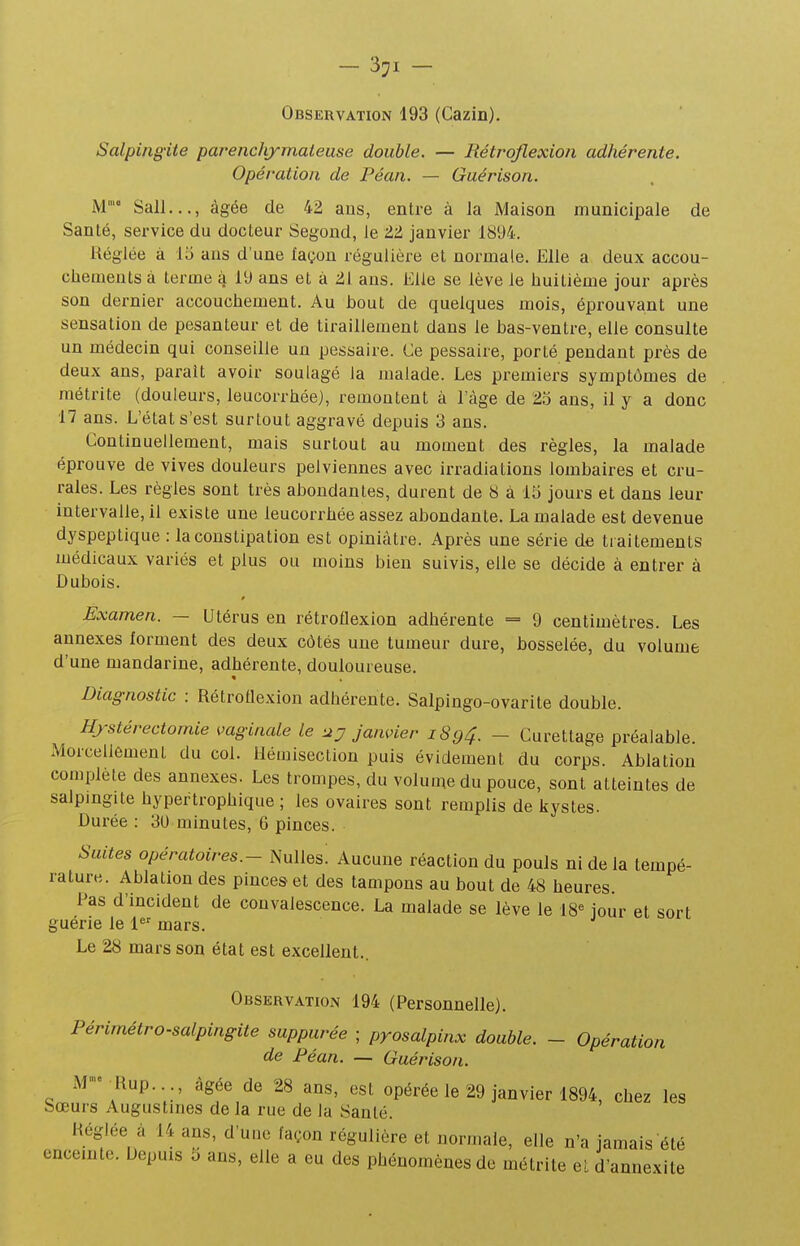 Observation 193 (Cazin). Salpingite parenclvymaieuse double. — Rétrqflexion adhérente. Opération de Péan. — Guérison. M' Sali,.., âgée de 42 ans, entre à la Maison municipale de Santé, service du docteur Segond, le 22 janvier 1894. Réglée à lo ans d'une façon régulière et normale. Elle a deux accou- cbemeuts à terme à 19 ans et à 21 ans. Elle se lève le huitième jour après son dernier accouchement. Au bout de quelques mois, éprouvant une sensation de pesanteur et de tiraillement dans le bas-ventre, elle consulte un médecin qui conseille un pessaire. Ce pessaire, porté pendant près de deux ans, paraît avoir soulagé la malade. Les premiers symptômes de métrite (douleurs, leucorrhée), remontent à l'âge de 2.o ans, il y a donc 17 ans. L'état s'est surtout aggravé depuis 3 ans. Continuellement, mais surtout au moment des règles, la malade éprouve de vives douleurs pelviennes avec irradiations lombaires et cru- rales. Les règles sont très abondantes, durent de S à 15 jours et dans leur intervalle, il existe une leucorrhée assez abondante. La malade est devenue dyspeptique : la constipation est opiniâtre. Après une série de traitements médicaux variés et plus ou moins bien suivis, elle se décide à entrer à Dubois. Examen. — Utérus en rétroflexion adhérente = 9 centimètres. Les annexes forment des deux côtés une tumeur dure, bosselée, du volume d'une mandarine, adhérente, douloureuse. Diagnostic : Rétroflexion adhérente. Salpingo-ovarite double. Hrstérectomie vaginale le uy Janvier 1894. - Curettage préalable. Morcellement du col. Hémisection puis évidemenl du corps. Ablation complète des annexes. Les trompes, du volume du pouce, sont atteintes de salpingite hypertrophique ; les ovaires sont remplis de kystes. Durée : 30 minutes, 6 pinces. Suites opératoires.- iNulles: Aucune réaction du pouls ni de la tempé- rature. Ablation des pinces et des tampons au bout de 48 heures Pas d'incident de convalescence. La malade se lève le 18« jour et sort guérie le 1^' mars. Le 28 mars son état est excellent.. Observation 194 (Personnelle). Périmétro-salpingite suppurée ; pyosalpinx double. - Opération de Péan. — Guérison. M-^Rup..., âgée de 28 ans, est opérée le 29 janvier 1894, chez les Sœurs Augustines de la rue de la Santé. Héglée à 14 ans, d'une façon régulière et normale, elle n'a jamais été encemtc. Depuis i) ans, elle a eu des phénomènes de métrite etd'annexite