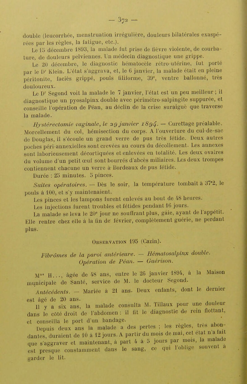 double (leucorrhée, menstrualion irrégulière, douleurs bilatérales exaspé- rées par les règles, la laligue, etc.). Le lii décembre 1893, la malade fut prise de lièvre violente, de courba- ture, de douleurs pelviennes. Un médecin diagnostique une grippe. Le 20 décembre, le diagnostic hématocèle rétro-utérine, lut porté par le D' Klein. L'état s'aggrava, et, le 6 janvier, la malade était en pleine péritonite, faciès grippé, pouls liliforme, 39°, ventre ballonné, très douloureux. Le D' Segond voit la malade le 7 janvier, l'état est un peu meilleur ; il diagnostique un pyosalpinx double avec périmétro-salpingite suppurée, et conseille l'opération de Péan, au déclin de la crise suraiguë que traverse la malade. Hjstérectomie vaginale, le 2g janvier i8q4. — Curettage préalable. Morcellement du col, hémisection du corps. A l'ouverture du cul-de-sac de Douglas, il s'écoule un grand verre de pus très fétide. Deux autres poches péri-annexielles sont crevées au cours du décollement. Les annexes sont laborieusement décortiquées et enlevées en totalité. Les deux ovaires du volume d'un petit œuf sont bourrés d'abcès miliaires. Les deux trompes contiennent chacune un verre à Bordeaux de pus fétide. Durée : 25 minutes. 5 pinces. Saites opératoires. — Dès le soir, la température tombait à 37'2, le pouls à 100, et s'y maintenaient. Les pinces et les tampons furent enlevés au bout de 48 heures. Les injections furent troubles et fétides pendant 16 jours. La malade se leva le 20« jour ne souffrant plus, gaie, ayant de l'appétit. Elle rentre chez elle à la fin de février, complètement guérie, ne perdant plus. Observation 195 (Cazin). Fibromes de la paroi antérieure. — Hémalosalpinx double. Opération de Péan. — Guérison. M H..., âgée de 48 ans, entre le 26 janvier 1894, à la Maison municipale de Santé, service de M. le docteur Segond. Antécédents. - Mariée à 21 ans. Deux enfants, dont le dernier est âgé de 20 ans. 11 y a six ans, la malade consulta M. Tillaux pour une douleur dans le côté droit de l'abdomen : il fit le diagnostic de rein ûottant, et conseilla le port d'un bandage. Depuis deux ans la malade a des pertes ; les règles, très abon- dantes, duraient de 10 à 12 jours. A partir du mois de mai, cet état n a fait que s'aggraver et maintenant, à part 4 à 5 jours par mois, la malade est presque constamment dans le sang, ce qui l'oblige souvent a garder le lit.