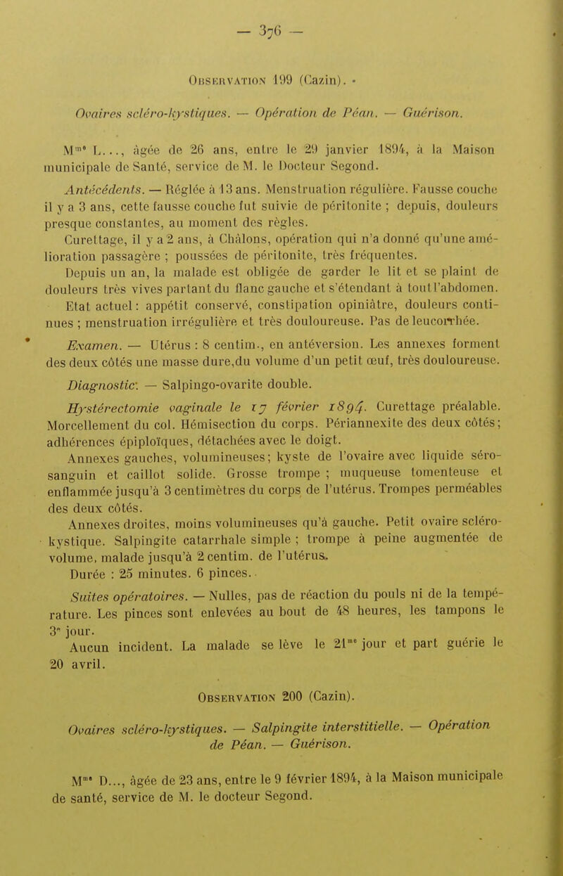 Observation 199 (Cazin). • Ovaires scléro-/ç}''stiques. — Opération de Péan. — Giiérison. M'* I...., âgée de 26 ans, enlie le 29 janvier 1894, à la Maison municipale do Santé, service de M. le Docteur Segond. Antécédents. — Réglée à 13 ans. Menstruation régulière. Fausse couche il y a 3 ans, cette fausse couche fut suivie de péritonite ; depuis, douleurs presque constantes, au moment des règles. Curettage, il y a2 ans, à Chàlons, opération qui n'a donné qu'une amé- lioration passagère ; poussées de péritonite, très fréquentes. Depuis un an, la malade est obligée de garder le lit et se plaint de douleurs très vives partant du flanc gauche et s'étendant à toutl'abdomen. Etat actuel: appétit conservé, constipation opiniâtre, douleurs conti- nues ; menstruation irrégulière et très douloureuse. Pas de leucoiThée. Examen. — Utérus: 8 centim., en antéversion. Les annexes fornienl des deux côtés une masse dure,du volume d'un petit œuf, très douloureuse. Diagnostic: — Salpingo-ovarite double. Hjstérectomie vaginale le ij février iSg4- Curettage préalable. Morcellement du col. Hémisection du corps. Périannexite des deux côtés; adhérences épiploïques, détachées avec le doigt. Annexes gauches, volumineuses; kyste de l'ovaire avec liquide séro- sanguin et caillot solide. Grosse trompe ; muqueuse tomenteuse et enflammée jusqu'à 3 centimètres du corps de l'utérus. Trompes perméables des deux côtés. Annexes droites, moins volumineuses qu'à gauche. Petit ovaire scléro- kystique. Salpingite catarrhale simple ; trompe à peine augmentée de volume, malade jusqu'à 2 centim. de l'utérus. Durée : 25 minutes. 6 pinces. Suites opératoires. — Nulles, pas de réaction du pouls ni de la tempé- rature. Les pinces sont enlevées au bout de 48 heures, les tampons le 3 jour. Aucun incident. La malade se lève le 21 jour et part guérie le 20 avril. Observation 200 (Cazin). Ovaires scléro-kystiques. — Salpingite interstitielle. — Opération de Péan. — Guérison. M° D..., âgée de 23 ans, entre le 9 février 1894, à la Maison municipale de santé, service de M. le docteur Segond.