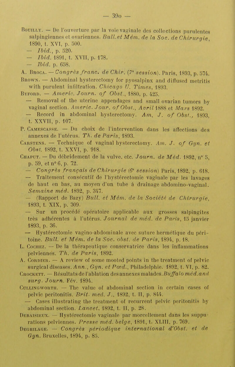 BouiLLY. — De l'ouverture par la voie vaginale des colleclions purulentes salpingiennes et ovariennes. Bull.et Mêm. de la Soc. de Chirurgie 1890, t. XVI, p. 500. — Ibid., p. 920. — Ihid. 1891, t. XVII, p. 178. — Ibid. p. 658. A. Broca. — Congrès franc, de Chir. {7* session). Paris, 1893, p. 574. Brown. — Abdominal hysterectoiny for pyosalpinx and difïused metritis with purulent infiltration. Chicago U. Times, 1893. Byford. — ATn.eric. Journ. of Obst., 1880, p. 423. — Removal of the utérine appendages and small ovarian tumors by vaginal section. Americ. Jour. o/Obst., Avrili888 et Mars 1892. — Record in abdominal hysterectomy. Am, J. of Obst., 1893, t. XXVII, p. 107. P. Camkscasse. — Du choix de l'intervention dans les affections des annexes de l'utérus. Th. de Paris, 1893. Carstens. — Technique of vaginal hysterectomy. Am. J. of Gyn. et Obst. 1892, t. XXVI, p. 918. Chaput. — Du débridement de la vulve, etc. Journ. de Méd. 1892, n 5, p. 59, etn°6, p. 72. — Congrès français de Chirurgie (6° session) Paris, 1892, p. 618. — Traitement consécutif de l'hystérectomie vaginale par les lavages de haut en bas, au moyen d'un tube à drainage abdomino-vaginal. Semaine méd. 1892, p. 347. — (Rapport de Bazy) Bull, et Mém. de la Société de Chirurgie, 1893, t. XIX, p. 309. — Sur un procédé opératoire applicable aux grosses salpingites très adhérentes à l'utérus. Journal de méd. de Paris, 15 janvier 1893, p. 36. — Hystérectomie vagino-abdominale avec suture hermétique du péri- toine. Bull, et Mém. de la Soc. obst. de Paris, 1894, p. 18. L. Cochez. — De la thérapeutique conservatrice dans les inflammations pelviennes. Th. de Paris, 1892. A. CoRDiER. — A review of some raooted points in the treatment of pelvic surgical diseases. Ann., Gyn. et Pœd., Philadelphie. 1892, t. VI, p. 82. Crockett. — Résultats de l'ablation des annexes malades.-Sw^a^o méd.and surg. Journ. Fév. 1894. CuLLiNGwoRTu. — The value of abdominal section in certain cases of pelvic peritonitis. Brit. med. J., 1892, t. II, p. 844. — Cases illustrating the treatment of récurrent pelvic peritonitis by abdominal section. Lancet, 1892, t. II, p. 28. Debaisieux. — Hystérectomie vaginale par morcellement dans les suppu- rations pelviennes. Presse méd. belge, 1891, t. XLIII, p. 769. Deghilage. — Congrès périodique international d'Obst. et de Gyn. Bruxelles, 1894, p. 85.