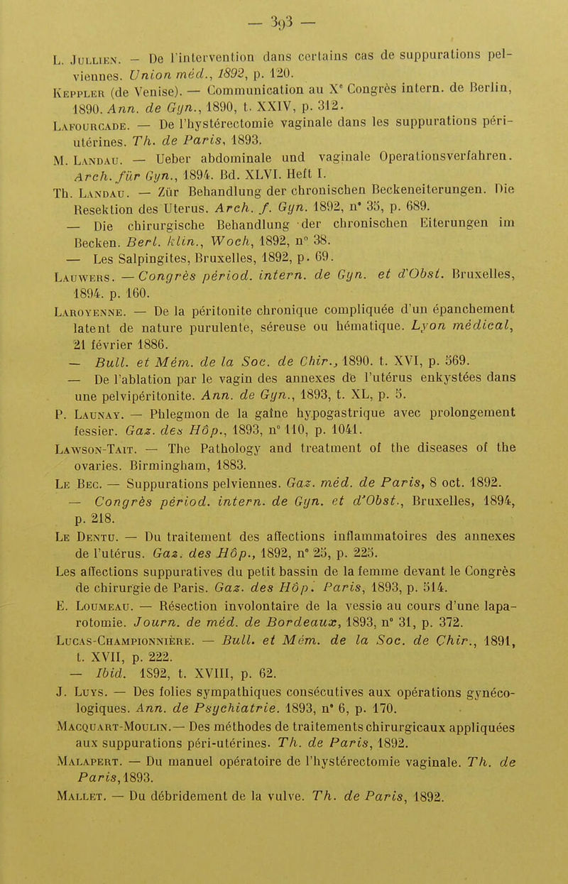 — 3()3 — L. JuLLiEN. - De l'intervention dans certains cas de suppurations pel- viennes. Union méd., 1892, p. 120. Keppler (de Venise). — Communication au X' Congrès intern. de Berlin, 1890. Ann. de Gijn., 1890, t. XXIV, p. 312. Lafourcade. — De l'hystérectomie vaginale dans les suppurations péri- utérines. Th. de Paris, 1893. M. L.\NDAU. — Ueber abdominale und vaginale Operationsverfahren. Areh.fûr Gyn., 1894. Bd. XLVI. Heft I. Th. Landau. — Zûr Behandlung der chrouischen Beckeneiterungen. Die Resektion des Utérus. Arch. /. Gyn. 1892, n* 35, p. 689. — Die chirurgische Behandlung der chronischen Eiterungen im Becken. Berl. klin., Wocli, 1892, n 38. — Les Salpingites, Bruxelles, 1892, p. 69. Lauwers. — Congrès périod. intern. de Gyn. et d'Obsi. Bruxelles, 1894. p. 160. Laroyenne. — De la péritonite chronique compliquée d'un épanchement latent de nature purulente, séreuse ou hématique. Lyon médical, 21 février 1886. — Bull, et Mém. de la Soc. de Chir., 1890. t. XVI, p. 369. — De l'ablation par le vagin des annexes de l'utérus enkystées dans une pelvipéritonite. Ann. de Gyn., 1893, t. XL, p. 5. P. Launay. — Phlegmon de la gaîne hy.pogastrique avec prolongement fessier. Gaz. des HÔp., 1893, n° 110, p. 1041. Laavson-Tait. — The Pathology and treatment of the diseases of the ovaries. Birmingham, 1883. Le Bec. — Suppurations pelviennes. Gaz. méd. de Paris, 8 oct. 1892. — Congrès périod. intern. de Gyn. et d'Obst., Bruxelles, 1894, p. 218. Le Dentu. — Du traitement des affections inflammatoires des annexes de l'utérus. Gaz. des JJôp., 1892, n 23, p. 223. Les affections suppuratives du petit bassin de la femme devant le Congrès de chirurgie de Paris. Gaz. des HÔp. Paris, 1893, p. 314. E. LouMEAu. — Résection involontaire de la vessie au cours d'une lapa- rotomie. Journ. de méd. de Bordeaux, 1893, n° 31, p. 372. Lucas-Championnière. — Bull, et Mém. de la Soc. de Çhir., 1891, t. XVII, p. 222. — Ibid. 1S92, t. XVIII, p. 62. J. LuYS. — Des folies sympathiques consécutives aux opérations gynéco- logiques. Ann. de Psychiatrie. 1893, n' 6, p. 170. MACQUart-Moulin.— Des méthodes de traitements chirurgicaux appliquées aux suppurations péri-utérines. Th. de Paris, 1892. Malapert. — Du manuel opératoire de l'hystérectomie vaginale. Th. de Paris, 1893. Mallet. — Du débridement de la vulve. Th. de Paris, 1892.