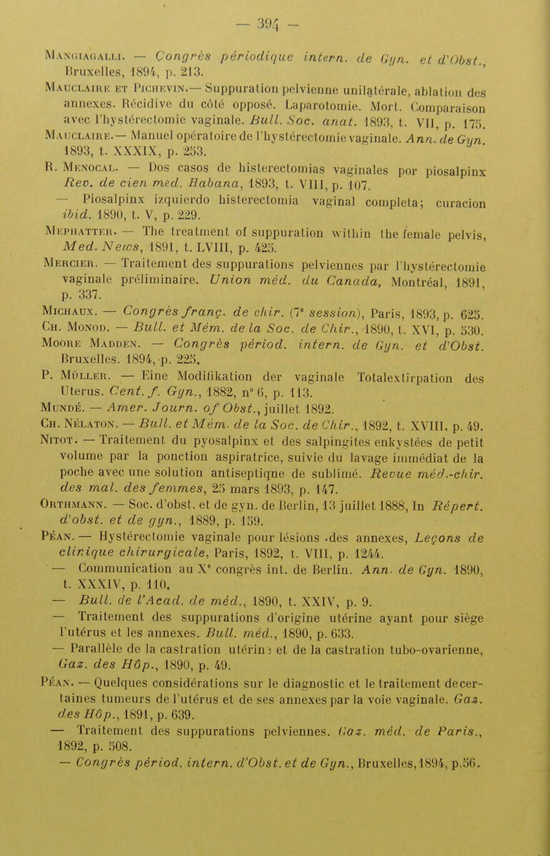 Mangiagalli. — Congrès périodique intern. de Gijn. et d'Obst Bruxelles, 1894, p. 213. MAucLAini-, KT PicnKViN.— Suppuration pelvienne unilatérale, ablation des annexes. Récidive du cMé opposé. Laparotomie. Mort. Comparaison avec riiysléreclomie vaginale. Bull. Soc. anat. 1893, t. VII, p. 17;j. Mauclaire.— Manuel opératoire de l'hystérectomie vaginale. Ann.de Gyn 1893, t. XXXIX, p. 2^)3. R. Mknocal. — Dos casos de histerectomias vaginales por piosalpinx Eeo. de cien mèd. Habana, 1893, t. VIII, p. 107. — Piosalpinx izquierdo histerectoniia vaginal compléta; curacion ibid. 1890, t. V, p. 229. Mkphatter. — The treatment of suppuration witLin the leniale pelvis, Med. News, 1891, t. LVIII, p. 425. Mercier. — Traitement des suppurations pelviennes par rbystérectoraie vaginale préliminaire. Union méd. du Canada, Montréal 1891 p. 337. Michaux. — Congrès franç. de cliir. {!' session), Paris, 1893, p. 625. Ch. Monod. — Bull, et Mém. de la Soc. de Chir., 1890, t. XVI, p. 5.30. Moore Madden. — Congrès périod. intern. de Gyn. et d'Obst. Bruxelles. 1894, p. 225, P. MuLLER. — Eine Modilikation der vaginale Totalextirpation des Utérus. Cent./. Gyn., 1882, n 6, p. 113. MuNDÉ. — Amer. Journ. of Obst., juillet 1892. Ch. Nélaton. — Bull, et Mém. de la Soc. de Chir., 1892, t. XVIII, p. 49. NiTOT. — Traitement du pyosalpinx et des salpingites enkystées de petit volume par la ponction aspiratrice, suivie du lavage immédiat de la poche avec une solution antiseptique de sublimé. Revue méd.-chir. des mal. des femmes, 25 mars 1893, p. 147. Orthmann. — Soc. d'obst. et de gyn. de Berlin, 13 juillet 1888, In Répert. d'obst. et de gyn., 1889, p. 159. PÉAN. — Hystérectomie vaginale pour lésions .des annexes. Leçons de clinique chirurgicale, Paris, 1892, t. VIII, p. 1244. — Communication au X congrès int. de Berlin. Ann. de Gyn. 1890, t. XXXIV, p. 110. — Bull, de l'Aead. de méd., 1890, t. XXIV, p. 9. — Traitement des suppurations d'origine utérine ayant pour siège l'utérus et les annexes. Bull, méd., 1890, p. 633. — Parallèle de la castration utérin3 et de la castration tubo-ovarienne. Cas. des Hôp., 1890, p. 49. PÉAN. — Quelques considérations sur le diagnostic et le traitement decer- laines tumeurs de l'utérus et de ses annexes par la voie vaginale. Gaz. c/es//ô/).,1891,p. 639. — Traitement des suppurations pelviennes. Gaz. méd. de Paris., 1892, p. 508.