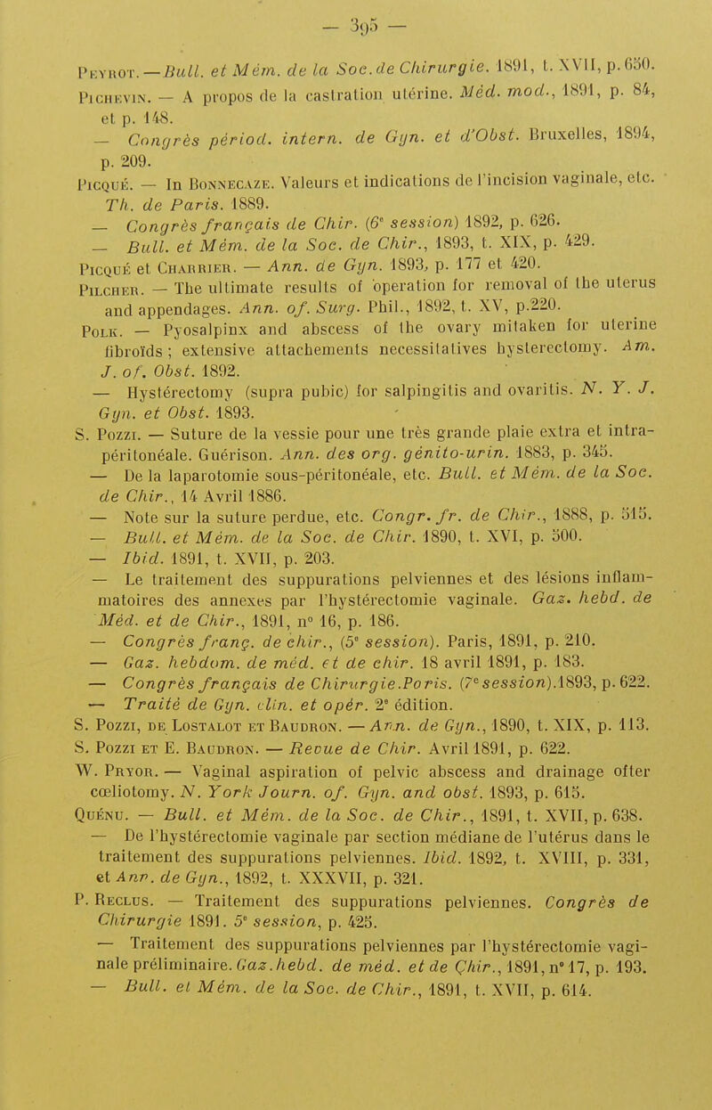 Vkmiot.—Bull. etMém. delà Soe.de Chirurgie. 1891, t. XVII, p. 630. PiCHEviN. — A propos de la caslralion utérine. Mèd. mod., 1891, p. 84, et p. 148. — Congrès pèriod. intern. de Gyn. et d'Obst. Bruxelles, 1894, p. 209. l'icQUÉ. — In BoNNECAZK. Valeurs et indications de l'incision vaginale, etc. Tk. de Paris. 1889. — Congrès français de Chir. {6 session) 1892, p. 0)26. — Bull, et Mém. de la Soc. de Chir., 1893, t. XIX, p. 429. PicQUÉ et Charrier. — Ann. de Gyn. 1893. p. 1^7 et 420. PiLCHER. — The ullimate results of opération for removal of Ihe utérus and appendages. Ann. of. Surg. Phil., 1892, t. XV, p.220. PoLK. — Pyosalpinx and abscess of tbe ovary mifaken for utérine fibroïds ; extensive attachements necessitatives hyslereclomy. Am. J. of. Obst. 1892. — Hyst.érectomy (supra pubic) for salpingitis and ovarilis. N. Y. J. Gyn. et Obst. 1893. S. Pozzi. — Suture de la vessie pour une très grande plaie extra et intra- péritonéale. Guérison. Ann. des org. génito-urin. 1883, p. 345. — De la laparotomie sous-péritonéale, etc. Bull, et Mém. de la Soc. de Chir., 14 Avril 1886. — Note sur la suture perdue, etc. Congr.fr. de Chir., 1888, p. 315. — Bull, et Mém. de la Soc. de Chir. 1890, t. XVI, p. 300. — Ibid. 1891, t. XVII, p. 203. — Le traitement des suppurations pelviennes et des lésions inflam- matoires des annexes par l'bystérectomie vaginale. Ga^. hebd. de Méd. et de Chir., 1891, n 16, p. 186. — Congrès franç. de chir., (5° session). Paris, 1891, p. 210. — Gaz. hebdom. de méd. et de chir. 18 avril 1891, p. 183. — Congrès français de Chirurgie .Paris, («session).1893, p. 622. — Traité de Gyn. clin, et opér. 2° édition. S. Pozzi, DE LosTALOT ET Baudron. —Ari.n. de Gyn., 1890, t. XIX, p. 113. S, Pozzi et E. Baudron. — Revue de Chir. Avril 1891, p. 622. W. Pryor. — Vaginal aspiration of pelvic abscess and drainage ofter cœliotomy. N. York Journ. of. Gyn. and obst. 1893, p. 613. QuÉNU. — Bull, et Mém. de la Soc. de Chir., 1891, t. XVII, p. 638. — De l'hystérectomie vaginale par section médiane de l'utérus dans le traitement des suppurations pelviennes. Ibid. 1892, t. XVIII, p. 331, et Ann. de Gyn., 1892, t. XXXVII, p. 321. P. Reclus. — Traitement des suppurations pelviennes. Congrès de Chirurgie 1891. 5 session, p. 423. — Traitement des suppurations pelviennes par l'hystérectomie vagi- nale préliminaire. Ga.ar.Aeùrf. de méd. et de Ç/^tr., 1891, n 17, p. 193. — Bull, et Mém. de la Soc. de Chir., 1891, t. XVII, p. 614.