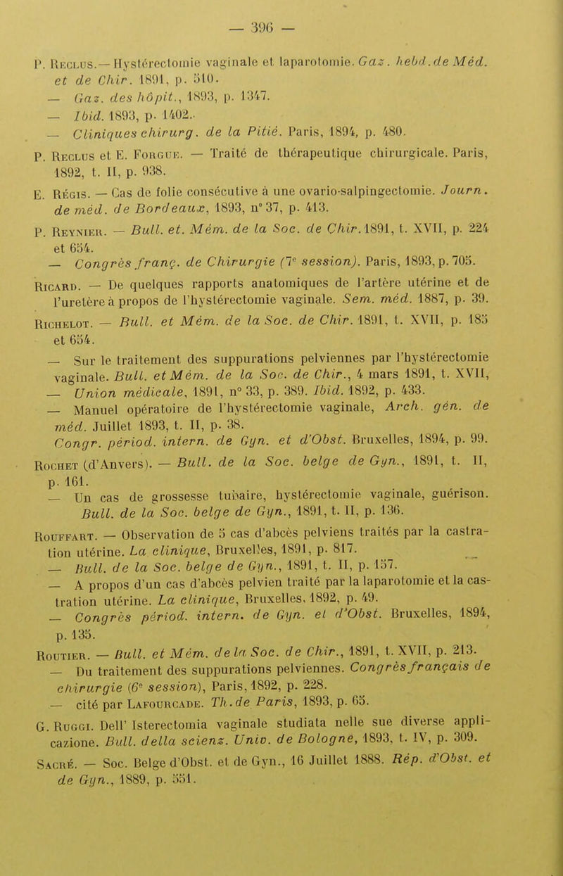 — 39(3 — V. Rkclus.—HysWrecloinie vaginale et laparotomie. Ca^. hebd.de Méd. et de Chir. 1801, p. 510. — Gaz. des hôpit., 1893, p. 1347. — Ibid. 1893, p. 1402.. — Cliniques ehirurg. de la Pitié. Paris, 1894, p. 480. P. Reclus et E. Forguk. — Traité de thérapeutique chirurgicale. Paris, 1892, t. H, p. 938. E. RÉGIS. — Cas de folie cousécutive à une ovario-salpingectomle. Journ. de méd. de Bordeaux, 1893, n 37, p. 413. P. Reyniek. — Bull. et. Mém. de la Soc. de C/ur.l891, t. XVII, p. 224 et 634. — Congrès franç. de Chirurgie (T session). Paris, 1893, p. 705. Ricard. — De quelques rapports anatomiques de l'artère utérine et de l'uretère à propos de l'hystérectomie vaginale. Sem. méd. 1887, p. 39. RicHELOT. — Bull, et Mém.. de la Soc. de Chir. 1891, t. XVII, p. 185 et 654. — Sur le traitement des suppurations pelviennes par l'hystérectomie vaginale. Bull, et Mém. de la Soc. de Chir., 4 mars 1891, t. XVII, — Union médicale, 1891, n° 33, p. 389. Ibid. 1892, p. 433. — Manuel opératoire de l'hystérectomie vaginale, Arch. gén. de méd. Juillet 1893, t. II, p. 38. Congr. périod. intern. de Gyn. et d'Obst. Rruxelles, 1894, p. 99. RocHET (d'Anvers). — Bull, de la Soe. belge de Gyn., 1891, t. II, p, 161. — Un cas de grossesse tubaire, hystérectomie vaginale, guérison. Bull, de la Soc. belge de Gyn., 1891, t. II, p. 136. RouFFART. — Observation de 5 cas d'abcès pelviens traités par la castra- tion utérine. La clinique, Rruxelîes, 1891, p. 817. — Bull, de la Soc. belge de Gyn., 1891, t. II, p. 157. — A propos d'un cas d'abcès pelvien traité par la laparotomie et la cas- tration utérine. La clinique, Bruxelles, 1892, p. 49. — Congrès périod. intern. de Gijn. el d'Obst. Bruxelles, 1894, p. 135. Routier. — Bull, et Mém. de la Soc. de Chir., 1891, t. XVII, p. 213. — Du traitement des suppurations pelviennes. Congrès français de chirurgie (6 session), Paris, 1892, p. 228. — cité par Lafourcade. Th.de Paris, 1893, p. 65. G. RuGGi. Dell' Isterectoraia vaginale studiata nelle sue diverse appli- cazione. BidL délia seienz. Unie, de Bologne, 1893, t. IV, p. 309. Sacré. - Soc. Belge d'Obst. et de Gyn., 16 Juillet 1888. Rép. d'Obst. et de Gyn., 1889, p. 551.