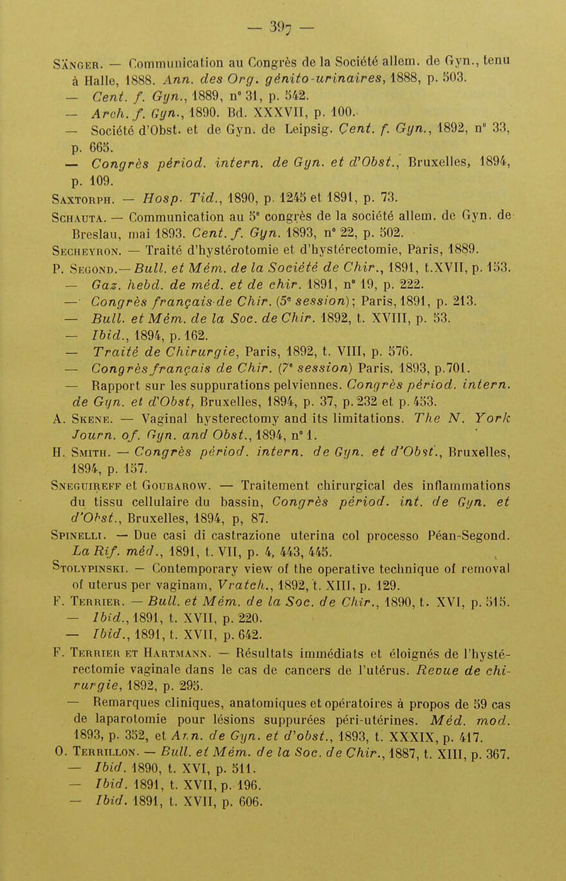 — 39^ — Sanger. — Communication au Congrès de la Société allem. de Gyn., tenu à Halle, 1888. Ann. des Org. génito-urinaires, 1888, p. f)03. — Cent. f. Gyn., 1889, n 31, p. 542. — Arch. f. Gyn., 1890. Bd. XXXVII, p. 100. — Société d'Obst. et de Gyn. de Leipsig. Cent. f. Gyn., 1892, n° 33, p. 665. — Congrès périod. intern. de Gyn. et d'Obst., Bruxelles, 1894, p. 109. Saxtorph. - Hosp. Tid., 1890, p. 1245 et 1891, p. 73. ScHAUTA. — Communication au 5° congrès de la société allem. de Gyn. de Breslau, mai 1893. Cent. f. Gyn. 1893, n° 22, p. 502. Secheyron. — Traité d'hystérotomie et d'hystérectomie, Paris, 1889. P. Second.—BaZ^. et Mém. de la Société de Chir., 1891, t.XVII, p. 153. — Gaz. hehd. de méd. et de chir. 1891, n 19, p. 222. — Congrès français de Chir. (5^ session); Paris, 1891, p. 213. — Bull, et Mém. de la Soc. de Chir. 1892, t. XVIII, p. 53. — Ibid., 1894, p. 162. — Traité de Chirurgie, Paris, 1892, t. VIII, p. 576. — Congrès français de Chir. (7' session) Paris. 1893, p.701. — Rapport sur les suppurations pelviennes. Congrès périod. intern. de Gyn. et d'Obst, Bruxelles, 1894, p. 37, p. 232 et p. 453. A. Skene. — Vaginal hysterectomy and its limitations. The N. York Journ. of. Gyn. and Oôs^., 1894, n°l. H. Smith. — Congrès périod. intern. de Gyn. et d'Ob<it., Bruxelles, 1894, p. 157. Sneguireff et GouBAROW. — Traitement chirurgical des inflammations du tissu cellulaire du bassin, Congrès périod. int. de Gyn. et d'Obst., Bruxelles, 1894, p, 87. Spinelli. — Due casi di castrazione uterina col processo Péan-Segond. La Rif. méd., 1891, t. VII, p. 4, 443, 445. Stolypinski. — Contemporary view of the operative technique of removal of utérus per vaginam, Vrateh., 1892, t. XIII, p. 129. F. Terrier. — Bull, et Mém. de la Soc. de Chir., 1890, t. XVI, p. 515. — 1891, t. XVII, p. 220. — Ibid., 1891, t. XVII, p. 642. F. Terrier et Hartmann. — Résultats immédiats et éloignés de l'hysté- rectomie vaginale dans le cas de cancers de l'utérus. Revue de chi- rurgie, 1892, p. 295. — Remarques cliniques, anatomiques et opératoires à propos de 59 cas de laparotomie pour lésions suppurées péri-utérines. Méd. mod. 1893, p. 352, et Ar.n. de Gyn. et d'obst., 1893, t. XXXIX, p. 417. 0. Terrillon. — Bull, et Mém. de la Soc. de Chir., 1887, t. XIII, p. 367. — Ibid. 1890, t. XVI, p. 511. — /6ic/. 1891, t. XVII, p. 196. — Ibid. 1891, t. XVII, p. 606.