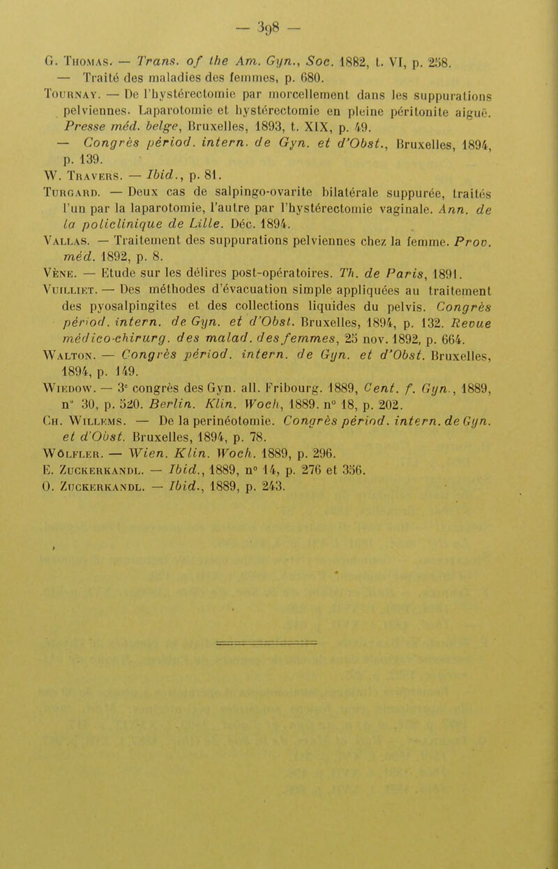 - 3y8 - G. Thomas. — Trans. of Ihe Am. Gyn., Soc. 1882, t. VI, p. 258. — Traité des maladies des femmes, p. 680. TouRNAY. — De l'hystérectomie par morcellement dans les suppurations pelviennes. Laparotomie et hystérectoraie en pleine péritonite aiguë. Presse méd. belge, Bruxelles, 1893, t. XIX, p. 49. — Congrès périod. intern. de Gyn. et d'Obst., Bruxelles, 1894, p. 139. W. Travers. — Ibid., p. 81. TuRGARD. — Deux cas de salpingo-ovarite bilatérale suppurée, traités l'un par la laparotomie, l'autre par l'hystérectomie vaginale. Ann. de la policlinique de Lille. Déc. 1894. Vallas. — Traitement des suppurations pelviennes chez la femme. Proo. méd. 1892, p. 8. Vèniî. — Etude sur les délires post-opératoires. Th. de Paris, 1891. VuiLLiET. — Des méthodes d'évacuation simple appliquées au traitement des pyosalpingites et des collections liquides du pelvis. Congrès périod. intern. de Gyn. et d'Obst. Bruxelles, 1894, p. 132. Revue médieo-chirurg. des malad. des femmes, 23 nov. 1892, p. 664. Walton. — Congrès périod. intern. de Gyn. et d'Obst. Bruxelles, 1894, p. 149. WiEDOW. — 3= congrès des Gyn. ail. Fribourg. 1889, Cent. f. Gyn., 1889, n 30, p. 520. Berlin. Klin. Woch, 1889. n° 18, p. 202. Ch. WiLLKMS. — De la perinéotomie. Congrès périod. intern. de Gyn. et d'Obst. Bruxelles, 1894, p. 78. WôLFLER. — Wien. Klin. Woch. 1889, p. 296. E. ZuGKERKANDL. — Ibid., 1889, n 14, p. 276 et 336. 0. ZucKERKANDL. — Ibid., 1889, p. 243.