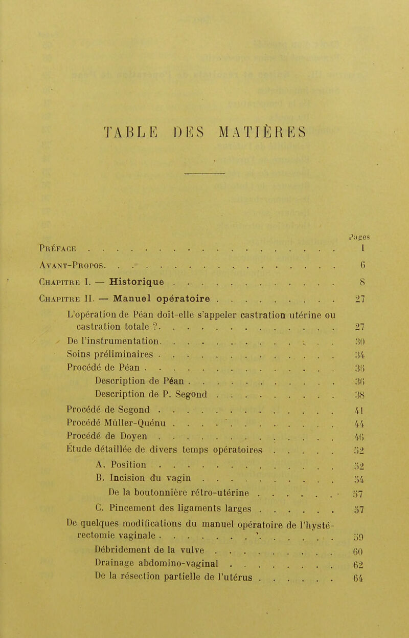 Ty^BLE DES MATIÈRES ses Préface l Avant-Propos 6 Chapitre I. — Historique 8 Chapitre II. — Manuel opératoire 2.1 L'opération de Péan doit-elle s'appeler castration utérine ou castration totale ? 27 De l'instrumentation Soins préliminaires :{4 Procédé de Péan 3(i Description de Péan 3(5 Description de P. Segond :!,S Procédé de Segond /i l Procédé MùUer-Quénu ............ 44, Procédé de Doyen 40 Etude détaillée de divers temps opératoires 1)2. A. Position ;Î2 B. Incision du vagin 54 De la boutonnière rétro-utérine • 57 C. Pincement des ligaments larges 37 De quelques modifications du manuel opératoire de l'hysté- rectomie vaginale ' ;;9 Débridement de la vulve 60 Drainage abdoraino-vaginal 62 De la résection partielle de l'utérus 64