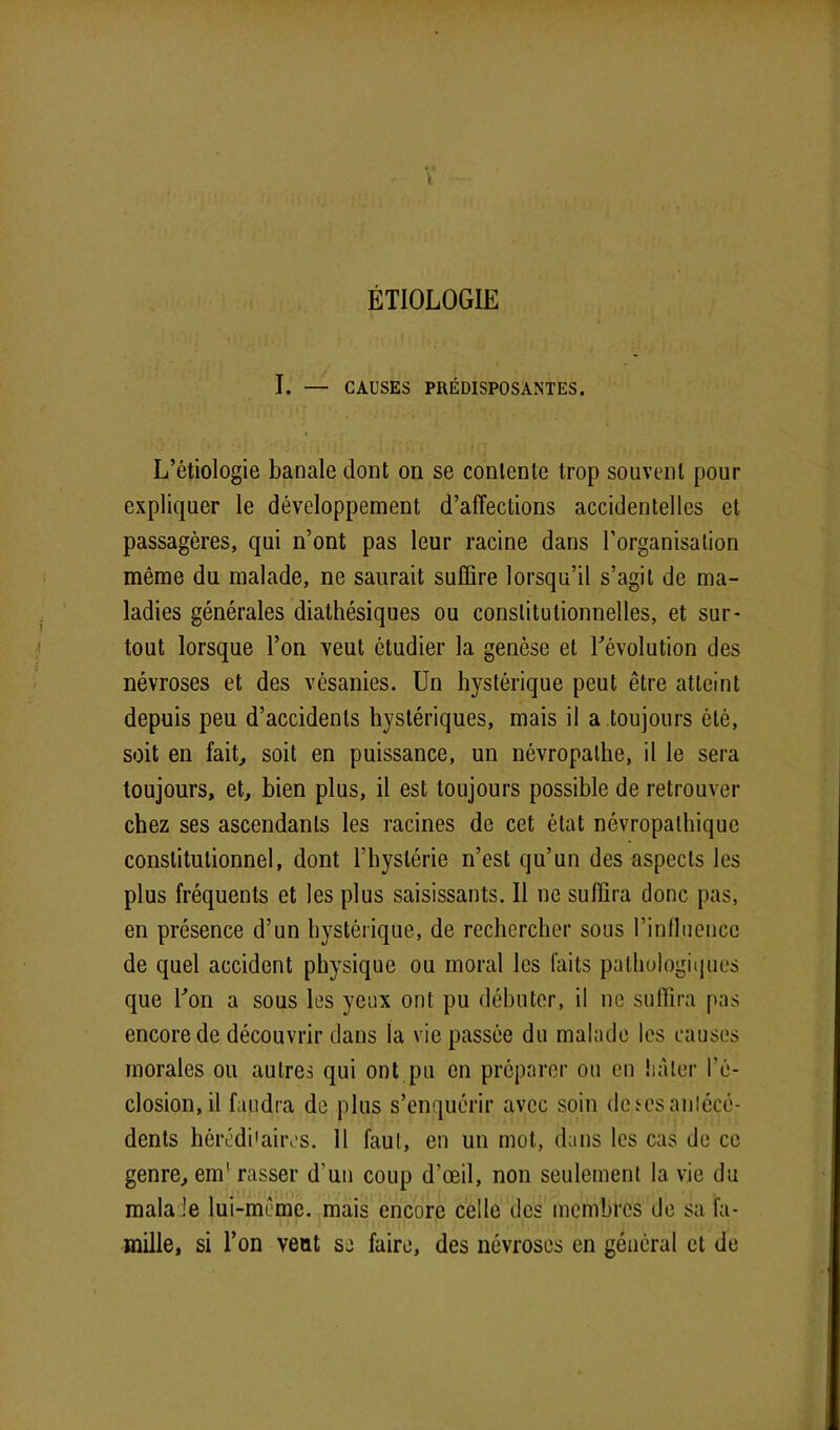 ÉTIOLOGIE I. — CAUSES PRÉDISPOSANTES. i L’étiologie banale dont on se contente trop souvent pour expliquer le développement d’affections accidentelles et passagères, qui n’ont pas leur racine dans l’organisation même du malade, ne saurait suffire lorsqu’il s’agit de ma- ladies générales diathésiques ou constitutionnelles, et sur- tout lorsque l’on veut étudier la genèse et dévolution des névroses et des vésanies. Un hystérique peut être atteint depuis peu d’accidents hystériques, mais il a toujours été, soit en fait, soit en puissance, un névropathe, il le sera toujours, et, bien plus, il est toujours possible de retrouver chez ses ascendants les racines de cet état névropathique constitutionnel, dont l’hystérie n’est qu’un des aspects les plus fréquents et les plus saisissants. Il ne suffira donc pas, en présence d’un hystérique, de rechercher sous l’influence de quel accident physique ou moral les faits pathologiques que don a sous les yeux ont pu débuter, il ne suffira pas encore de découvrir dans la vie passée du malade les causes morales ou autres qui ont pu en préparer ou en hâter l'é- closion, il faudra de plus s’enquérir avec soin de scs antécé- dents héréditaires. 11 faut, en un mot, dans les cas de ce genre, end rasser d’un coup d’œil, non seulement la vie du mala Je lui-mème. mais encore celle des membres de sa fa- mille, si don veut se faire, des névroses en général et de