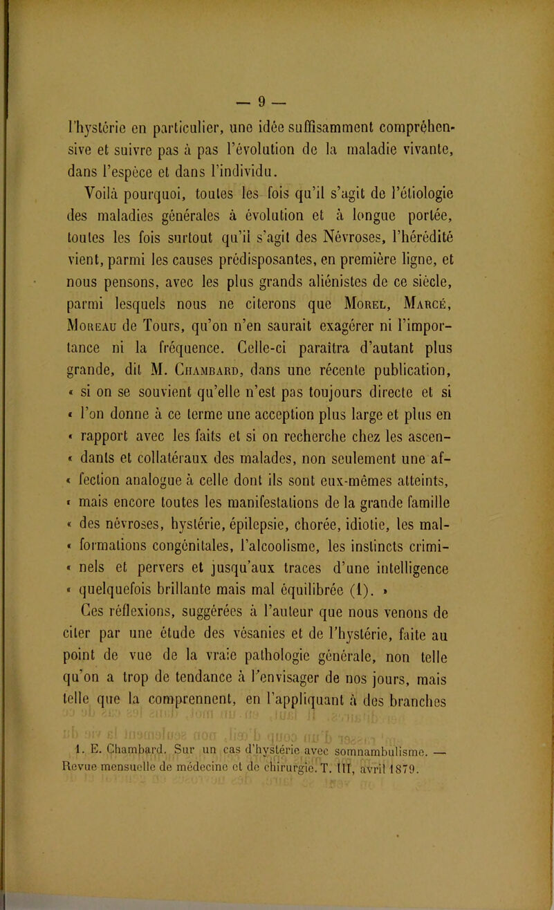 l’hystcrie en particulier, une idée suffisamment compréhen- sive et suivre pas à pas l’évolution de la maladie vivante, dans l’espèce et dans l’individu. Voilà pourquoi, toutes les fois qu’il s’agit de l’étiologie des maladies générales à évolution et à longue portée, toutes les fois surtout qu’il s’agit des Névroses, l’hérédité vient, parmi les causes prédisposantes, en première ligne, et nous pensons, avec les plus grands aliénistes de ce siècle, parmi lesquels nous ne citerons que Morel, Marcé, Moreau de Tours, qu’on n’en saurait exagérer ni l’impor- tance ni la fréquence. Celle-ci paraîtra d’autant plus grande, dit M. Ciiambard, dans une récente publication, « si on se souvient qu’elle n’est pas toujours directe et si « l’on donne à ce terme une acception plus large et plus en « rapport avec les faits et si on recherche chez les ascen- « danls et collatéraux des malades, non seulement une af- « fection analogue à celle dont ils sont eux-mêmes atteints, « mais encore toutes les manifestations de la grande famille « des névroses, hystérie, épilepsie, chorée, idiotie, les mal- « formations congénitales, l’alcoolisme, les instincts crimi- « nels et pervers et jusqu’aux traces d’une intelligence « quelquefois brillante mais mal équilibrée (1). » Ces réflexions, suggérées à l’auteur que nous venons de citer par une étude des vésanies et de l’hystérie, faite au point de vue de la vraie pathologie générale, non telle qu’on a trop de tendance à l'envisager de nos jours, mais telle que la comprennent, en l’appliquant à des branches 1. E. Chambard. Sur un cas d’hystérie avec somnambulisme. — Revue mensuelle de médecine et de chirurgie. T. III, avril 1S79.