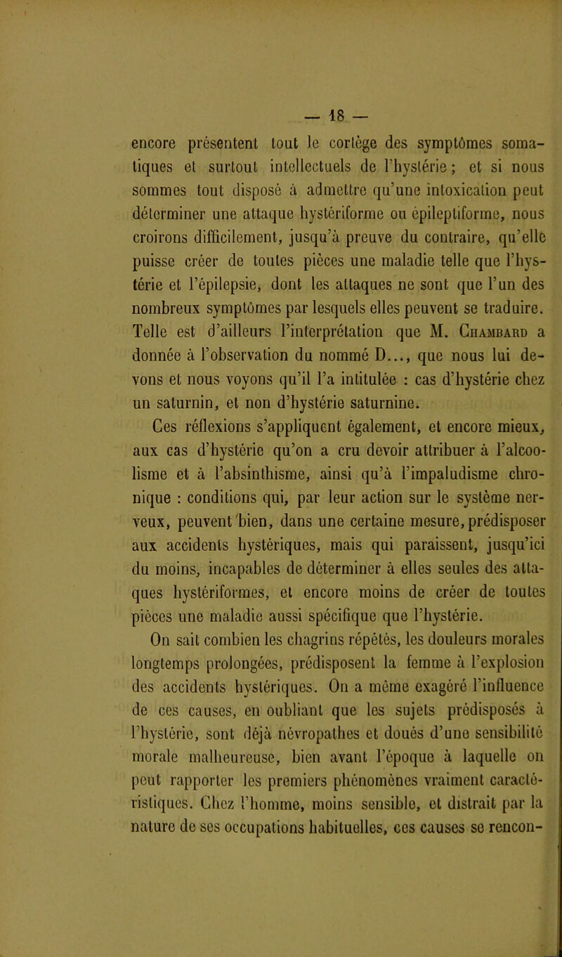 encore présentent tout le cortège des symptômes soma- tiques et surtout intellectuels de l’hystérie ; et si nous sommes tout disposé à admettre qu’une intoxication peut déterminer une attaque hystériforme ou épileptiforme, nous croirons difficilement, jusqu’à preuve du contraire, qu’elle puisse créer de toutes pièces une maladie telle que l’hys- térie et l’épilepsie, dont les attaques ne sont que l’un des nombreux symptômes par lesquels elles peuvent se traduire. Telle est d’ailleurs l’interprétation que M. Chambard a donnée à l’observation du nommé D..., que nous lui de- vons et nous voyons qu’il l’a intitulée : cas d’hystérie chez un saturnin, et non d’hystérie saturnine. Ces réflexions s’appliquent également, et encore mieux, aux cas d’hystérie qu’on a cru devoir attribuer à l’alcoo- lisme et à l’absinthisme, ainsi qu’à l’impaludisme chro- nique : conditions qui, par leur action sur le système ner- veux, peuvent'bien, dans une certaine mesure, prédisposer aux accidents hystériques, mais qui paraissent, jusqu’ici du moins, incapables de déterminer à elles seules des atta- ques hyslériformes, et encore moins de créer de toutes pièces une maladie aussi spécifique que l’hystérie. On sait combien les chagrins répétés, les douleurs morales longtemps prolongées, prédisposent la femme à l’explosion des accidents hystériques. On a même exagéré l’influence de ces causes, en oubliant que les sujets prédisposés à l’hystérie, sont déjà névropathes et doués d’une sensibilité morale malheureuse, bien avant l’époque à laquelle on peut rapporter les premiers phénomènes vraiment caracté- ristiques. Chez l’homme, moins sensible, et distrait par la nature de ses occupations habituelles, ces causes se rencon-