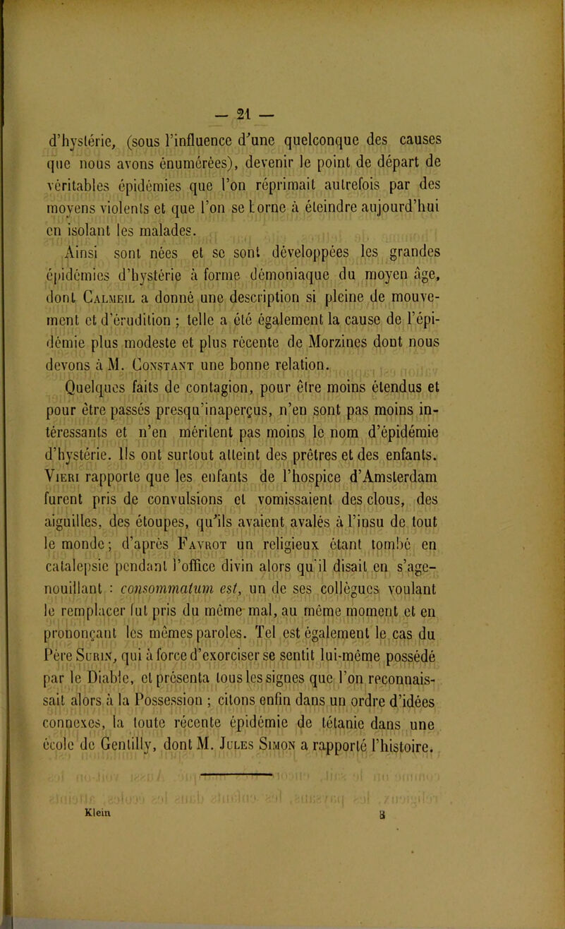 d’hystérie, (sous l’influence d’une quelconque des causes que nous avons énumérées), devenir le point de départ de véritables épidémies que l’on réprimait autrefois par des moyens violents et que l’on se Lorne à éteindre aujourd’hui en isolant les malades. Ainsi sont nées et se sont développées les grandes épidémies d’hystérie à forme démoniaque du moyen âge, dont Calmeil a donné une description si pleine de mouve- ment et d’érudition ; telle a été également la cause de l’épi- démie plus modeste et plus récente de Morzines dont nous devons àM. Constant une bonne relation. Quelques faits de contagion, pour être moins étendus et pour être passés presqu’inaperçus, n’en sont pas moins in- téressants et n’en méritent pas moins le nom d’épidémie d’hystérie. Ils ont surtout atteint des prêtres et des enfants. Vieri rapporte que les enfants de l’hospice d’Amsterdam furent pris de convulsions et vomissaient des clous, des aiguilles, des étoupes, qu’ils avaient avalés à l’insu de tout le monde; d’après Favrot un religieux étant tombé en catalepsie pendant i’ofïicc divin alors qu'il disait en s’age- nouillant : consommatim est, un de ses collègues voulant le remplacer lut pris du même mal, au même moment et en prononçant les mêmes paroles. Tel est également le cas du Père Surin, qui à force d’exorciser se sentit lui-même possédé par le Diable, cl présenta tous les signes que l'on reconnais- sait alors à la Possession ; citons enfin dans un ordre d’idées connexes, la toute récente épidémie de tétanie dans une école de Genlilly, dont M. Jules Simon a rapporté l’histoire. Klein a