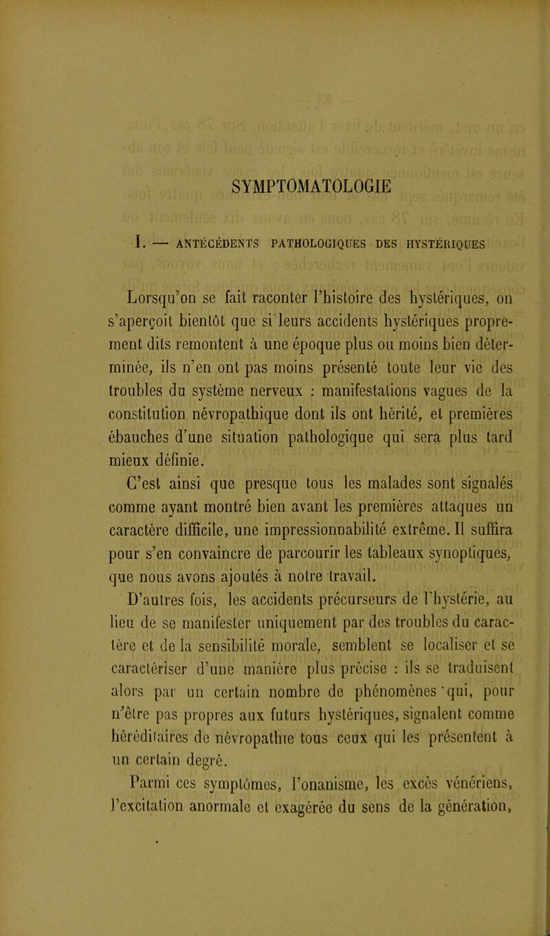 SYMPTOMATOLOGIE I. — ANTÉCÉDENTS PATHOLOGIQUES DES HYSTÉRIQUES Lorsqu’on se fait raconter l’histoire des hystériques, on s’aperçoit bientôt que si leurs accidents hystériques propre- ment dits remontent à une époque plus ou moins bien déter- minée, ils n’en ont pas moins présenté toute leur vie des troubles du système nerveux : manifestations vagues de la constitution névropathique dont ils ont hérité, et premières ébauches d’une situation pathologique qui sera plus tard mieux définie. C’est ainsi que presque tous les malades sont signalés comme ayant montré bien avant les premières attaques un caractère difficile, une impressionnabilité extrême. Il suffira pour s’en convaincre de parcourir les tableaux synoptiques, que nous avons ajoutés à notre travail. D’autres fois, les accidents précurseurs de l'hystérie, au lieu de se manifester uniquement par des troubles du carac- tère et de la sensibilité morale, semblent se localiser et se caractériser d’une manière plus précise : ils se traduisent alors par un certain nombre de phénomènes'qui, pour m'être pas propres aux futurs hystériques, signalent comme héréditaires de névropathie tous ceux qui les présentent à un certain degré. Parmi ces symptômes, l’onanisme, les excès vénériens, l’excitation anormale et exagérée du sens de la génération,