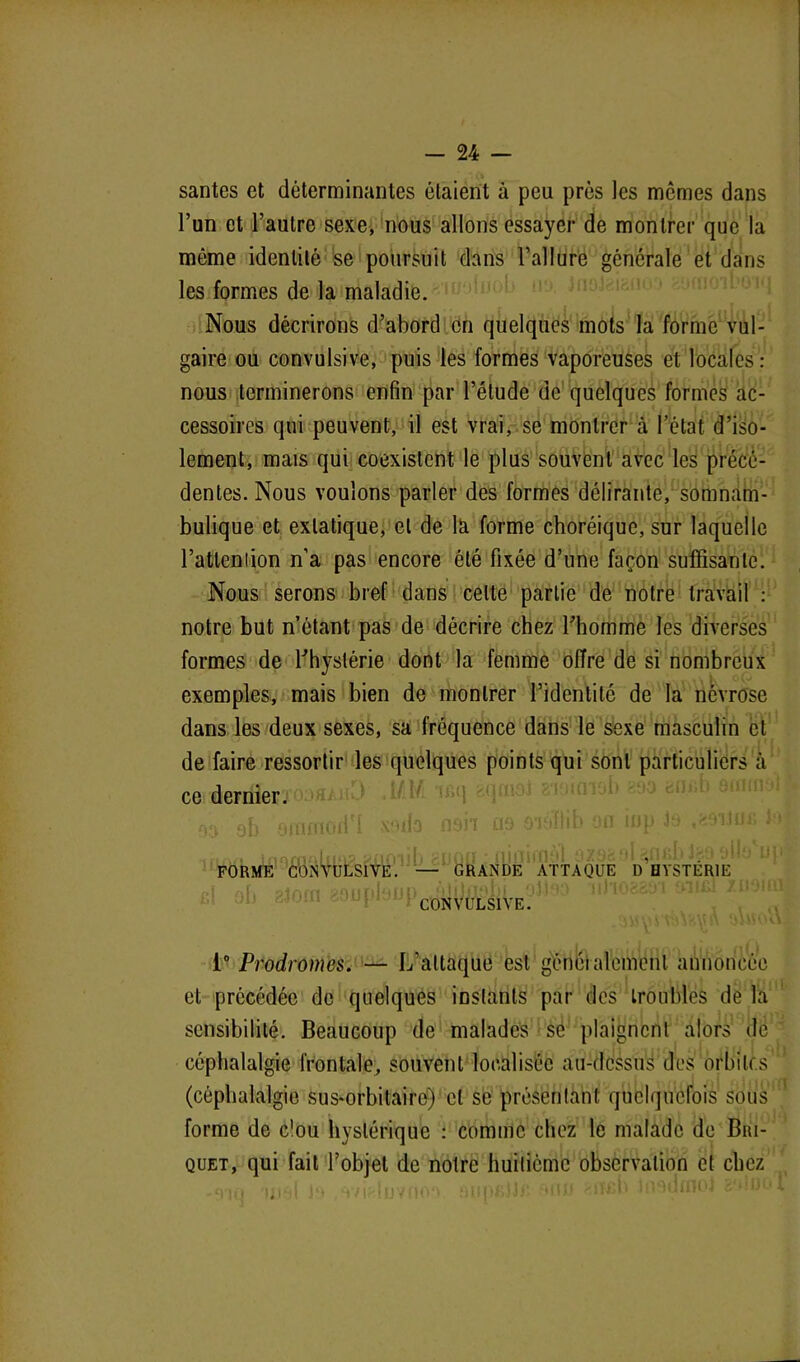 santés et déterminantes étaient à peu près les memes dans l’un et l’autre sexe, nous allons essayer de montrer que la môme identité se poursuit dans l’allure générale et dans les formes de la maladie. Nous décrirons d’abord en quelques mots la forme vul- gaire ou convulsive, puis les formes vaporeuses et locales : nous terminerons enfin par l’étude de quelques formes ac- cessoires qui peuvent, il est vrai, se montrer à l’état d’iso- lement, mais qui coexistent le plus souvent avec les précé- dentes. Nous voulons parler des formes délirante, somnam- bulique et extatique, et de là forme choréique, sur laquelle l’attenlion n'a pas encore été fixée d’une façon suffisante. Nous serons bref dans celte partie de notre travail : notre but n’étant pas de décrire chez l'homme les diverses formes de l'hystérie dont la femme offre de si nombreux exemples, mais bien de montrer l’identité de la névrose dans les deux sexes, sa fréquence dans le sexe masculin et de faire ressortir les quelques points qui sont particuliers cà ce dernier. . r , m{( .m x91j3 n9ii £j9 0'j‘iïlib on inp Jo j FORME CONVULSIVE. — GRANDE ATTAQUE d’bYSTÉRIE 21001 80upl'Jtd)CONVULSlVE; 1° Prodromes. — L’attaque est généralement annoncée et précédée de quelques instants par des troubles de la sensibilité. Beaucoup de malades se plaignent alors de céphalalgie frontale, souvent localisée au-dessus des orbites (céphalalgie sus-orbitaire) et se présentant quelquefois sous forme de c'ou hystérique : comme chez le malade de Bri- quet, qui fait l’objet de notre huitième observation et chez