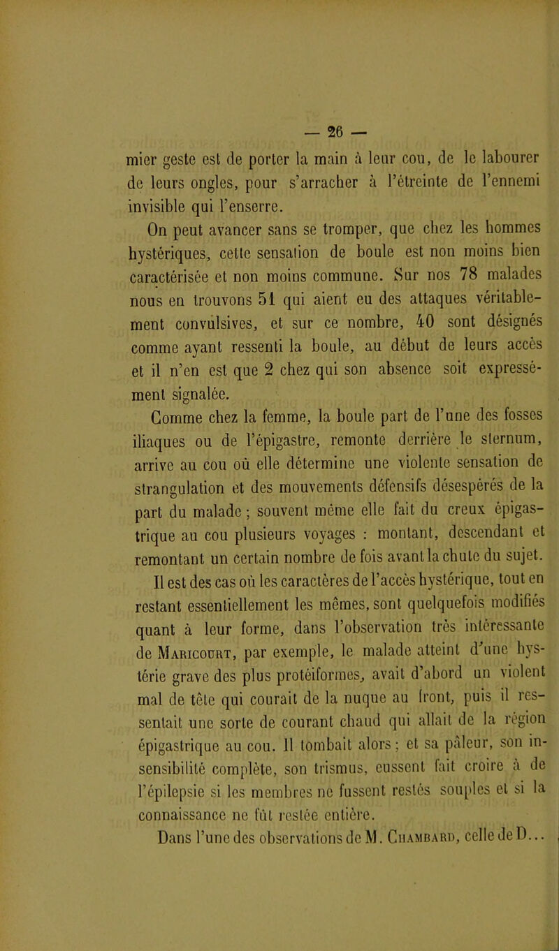 mier geste est de porter la main à leur cou, de le labourer de leurs ongles, pour s’arracher à l’étreinte de l’ennemi invisible qui l’enserre. On peut avancer sans se tromper, que chez les hommes hystériques, cette sensation de boule est non moins bien caractérisée et non moins commune. Sur nos 78 malades nous en trouvons 51 qui aient eu des attaques véritable- ment convulsives, et sur ce nombre, 40 sont désignés comme ayant ressenti la boule, au début de leurs accès et il n’en est que 2 chez qui son absence soit expressé- ment signalée. Gomme chez la femme, la boule part de l’une des fosses iliaques ou de l’épigastre, remonte derrière le sternum, arrive au cou où elle détermine une violente sensation de strangulation et des mouvements défensifs désespérés de la part du malade; souvent même elle fait du creux épigas- trique au cou plusieurs voyages : montant, descendant et remontant un certain nombre de fois avant la chute du sujet. Il est des cas où les caractères de l’accès hystérique, tout en restant essentiellement les mêmes, sont quelquefois modifiés quant à leur forme, dans l’observation très intéressante de Maricoürt, par exemple, le malade atteint d une hys- térie grave des plus protéiformes, avait d’abord un violent mal de tête qui courait de la nuque au Iront, puis il res- sentait une sorte de courant chaud qui allait de la région épigastrique au cou. 11 tombait alors; et sa pâleur, son in- sensibilité complète, son trismus, eussent fait croire a de l’épilepsie si les membres ne fussent restés souples et si la connaissance ne fût restée entière. Dans l’une des observations de M. Cuambard, celle de D...