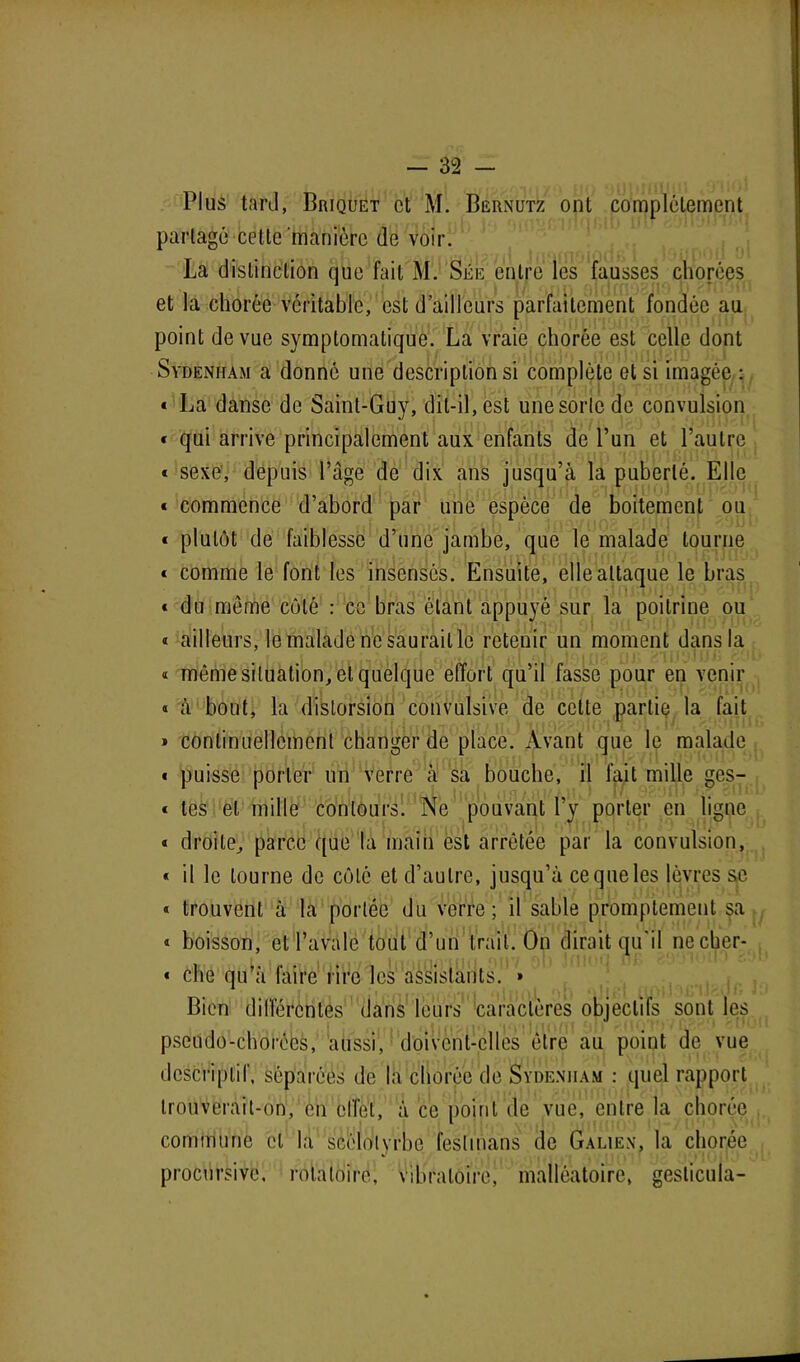 Plus tard, Briquet et M. Bernutz ont complètement partagé cette manière de voir. La distinction que fait M. Sée entre les fausses chorées et la chorée véritable, est d ailleurs parfaitement fondée au point de vue symptomatique. La vraie chorée est celle dont Sydenham a donné une descriptions'! complète et si imagée : « La danse de Saint-Guy, dit-il, est une sorte de convulsion * qui arrive principalement aux enfants de l’un et l’autre * sexe, depuis l’âge de dix ans jusqu’à la puberté. Elle « commence d’abord par une espèce de boitement ou * plutôt de faiblesse d’une jambe, que le malade tourne « comme le font les insensés. Ensuite, elle attaque le bras « du même côté : ce bras ôtant appuyé sur la poitrine ou « ailleurs, le malade ne saurait le retenir un moment dans la « môme situation, et quelque effort qu’il fasse pour en venir « à bout, la distorsion convulsive de cette partie la fait » continuellement changer de place. Avant que le malade * puisse porter un verre à sa bouche, il fait mille ges- « tes et mille contours. Ne pouvant l’y porter en ligne « droite, parce que la main est arrêtée par la convulsion, « il le tourne de côté et d’autre, jusqu’à ce que les lèvres se « trouvent à la portée du verre; il sable promptement sa « boisson, et l’avale tout d’un trait. On dirait qu'il necher- « che qu’à faire rire les assistants. » Bien différentes1 dans leurs caractères objectifs sont les pseudo-chorées, aussi, doivent-elles être au point de vue descriptif, séparées de la chorée de Sydenham : quel rapport trouverait-on, en elfet, à ce point de vue, entre la chorée commune cl la scélolyrbo feslinans de Galien, la chorée procursive, rotatoire, vibratoire, mallêatoirc, gesticula-