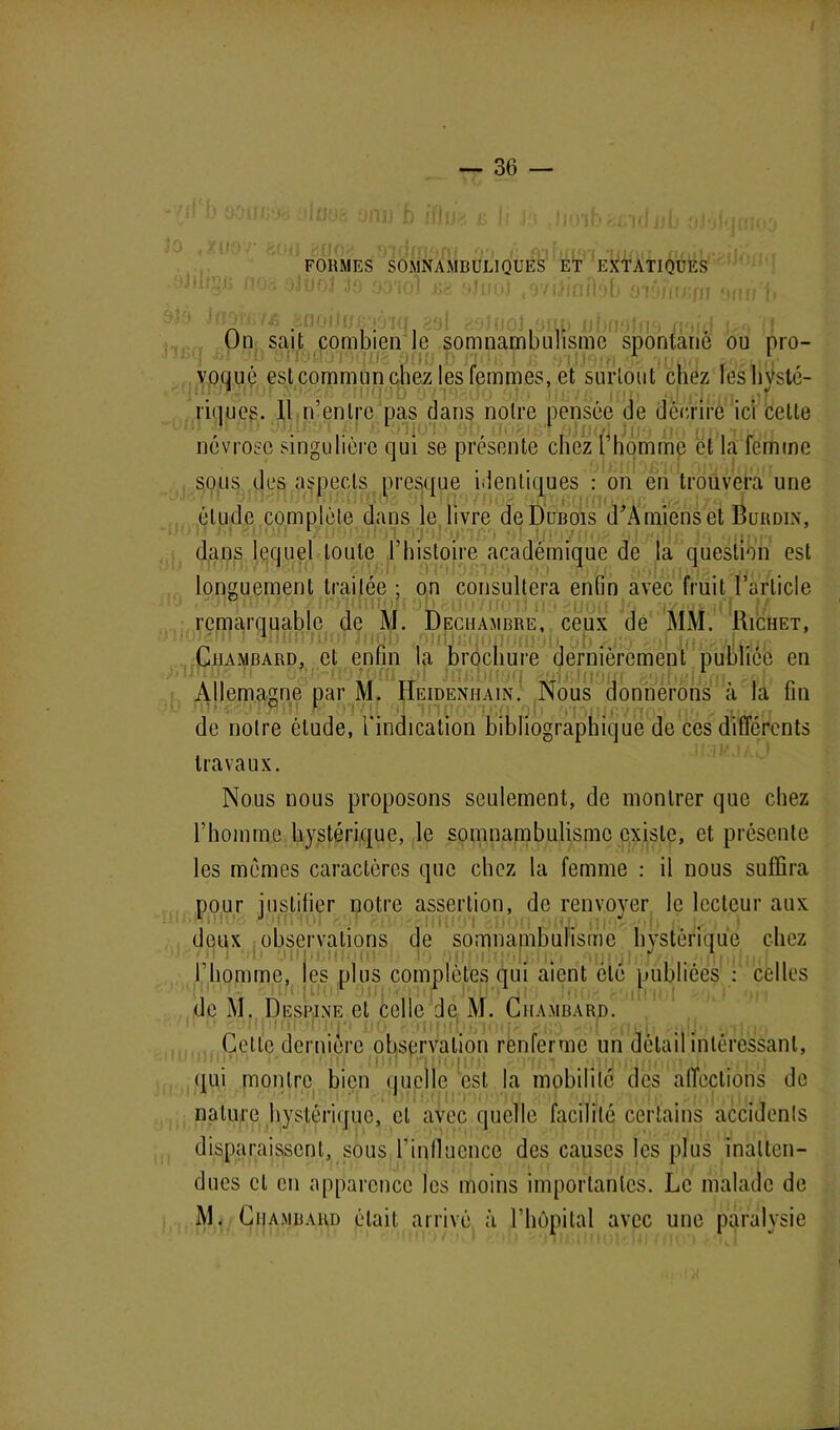 I — 36 — , XiJO/' eofl üUO<t aidrrtAm oo /• AIhn«vi'•irmn fl, ( . .. FORMES SOMNAMBULIQUES ET EXTATIQUES ilijpj fiür. oJijoJ Jo yo’iol lü '(JiuO oyifinftéb M'iMin• i On sait combien le somnambulisme spontané ou pro- voqué est commun chez les femmes, et surtout chez les hysté- riques. 11 n’entre pas dans notre pensée de décrire ici cette névrose singulière qui se présente chez l’homme cl la femme sous des aspects presque identiques : on en trouvera une élude complète dans le livre deDuBois d'Amiens et Burdin, dans lequel toute l’histoire académique de la question est longuement traitée ; on consultera enfin avec fruit l’article / j S01IIi)xi 0 n f‘. \i j * ) f ( f \ ) i J 11 *\ f j /x i f |a r.y » çj v .i |,*r t / remarquable de M. Dechambre, ceux de MM. Richet, Chambard, et enfin la brochure dernièrement publiée en Allemagne par M. Heideniiain. Nous donnerons à la fin de notre étude, l'indication bibliographique de ces différents travaux. Nous nous proposons seulement, de montrer que chez l’homme hystérique, le somnambulisme existe, et présente les mêmes caractères que chez la femme : il nous suffira pour justifier notre assertion, de renvoyer le lecteur aux deux observations de somnambulisme hystérique chez l’homme, les plus complètes qui aient été publiées : celles de M. Despine et celle de M. Chambard. Celte dernière observation renferme un détail intéressant, qui montre bien quelle est la mobilité des affections de nature hystérique, et avec quelle facilité certains accidents disparaissent, sous l’influence des causes les plus inatten- dues et en apparence les moins importantes. Le malade de M. Chambard était arrivé à l’hôpital avec une paralysie