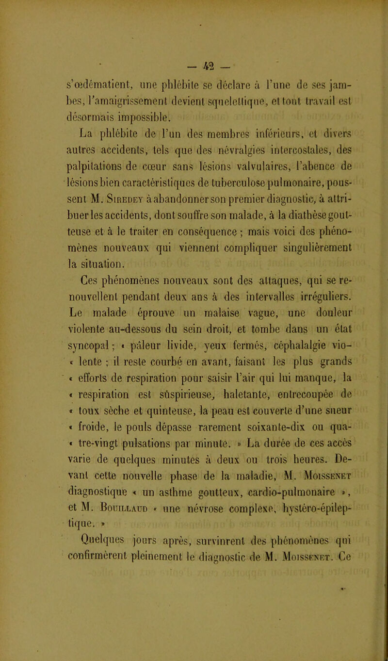 49 — s’œdématient, une phlébite se déclare à l’une de ses jam- bes, l'amaigrissement devient squelettique, et tout travail est désormais impossible. La phlébite de l’un des membres inférieurs, et divers autres accidents, tels que des névralgies intercostales, des palpitations de cœur sans lésions valvulaires, l’abence de lésions bien caractéristiques de tuberculose pulmonaire, pous- sent M. Siredey à abandonner son premier diagnostic, à attri- buer les accidents, dont souffre son malade, à la diathèse gout- teuse et à le traiter en conséquence ; mais voici des phéno- mènes nouveaux qui viennent compliquer singulièrement la situation. Ces phénomènes nouveaux sont des attaques, qui se re- nouvellent pendant deux ans à des intervalles irréguliers. Le malade éprouve un malaise vague, une douleur violente au-dessous du sein droit, et tombe dans un état syncopal ; » pâleur livide, yeux fermés, céphalalgie vio- « lente ; il reste courbé en avant, faisant les plus grands * efforts de respiration pour saisir l’air qui lui manque, la « respiration est suspicieuse, haletante, entrecoupée de « toux sèche et quinteuse, la peau est couverte d’une sueur « froide, le pouls dépasse rarement soixante-dix ou qua- « tre-vingt pulsations par minute. » La durée de ces accès varie de quelques minutes à deux ou trois heures. De- vant celte nouvelle phase de la maladie, M. Moissenet diagnostique « un asthme goutteux, cardio-pulmonaire », et M. Bouillaud » une névrose complexe, hystéro-épilep- tique. » Quelques jours après, survinrent des phénomènes qui