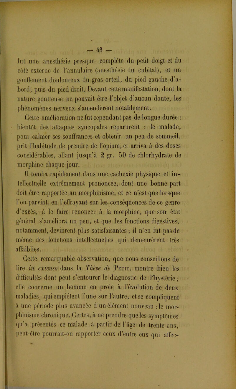 fut une anesthésie presque complète du petit doigt et du côté externe de l’annulaire (anesthésie du cubital), et un gonflement douloureux du gros orteil, du pied gauche d’a- bord, puis du pied droit. Devant cette manifestation, dont la nature goutteuse ne pouvait être l’objet d’aucun doute, les phénomènes nerveux s’amendèrent notablement. Celte amélioration ne fut cependant pas de longue durée : bientôt des attaques syncopales reparurent : le malade, pour calmer ses souffrances et obtenir un peu de sommeil, prit l’habitude de prendre de l’opium, et arriva à des doses considérables, allant jusqu’eà 2 gr. 50 de chlorhydrate de morphine chaque jour. Il tomba rapidement dans une cachexie physique et in- tellectuelle extrêmement prononcée, dont une bonne part doit être rapportée au morphinisme, et ce n’est que lorsque l’on parvint, en l’effrayant sur les conséquences de ce genre d’excès, à le faire renoncer à la morphine, que son état général s’améliora un peu, et que les fonctions digestives, notamment, devinrent plus satisfaisantes ; il n’en fut pas de môme des fondions intellectuelles qui demeurèrent très affaiblies. Celte remarquable observation, que nous conseillons de lire in extenso dans la Thèse de Petit, montre bien les difficultés dont peut s’entourer le diagnostic de l'hystérie; elle concerne un homme en proie à l’évolution de deux maladies, qui empiètent l’une sur l’autre, et se compliquent à une période plus avancée d’un élément nouveau :1e mor- phinisme chronique. Certes, à ne prendre que les symptômes qu’a présentés ce malade à partir de l’âge de trente ans, peut-être pourrait-on rapporter ceux d’entre eux qui affec-