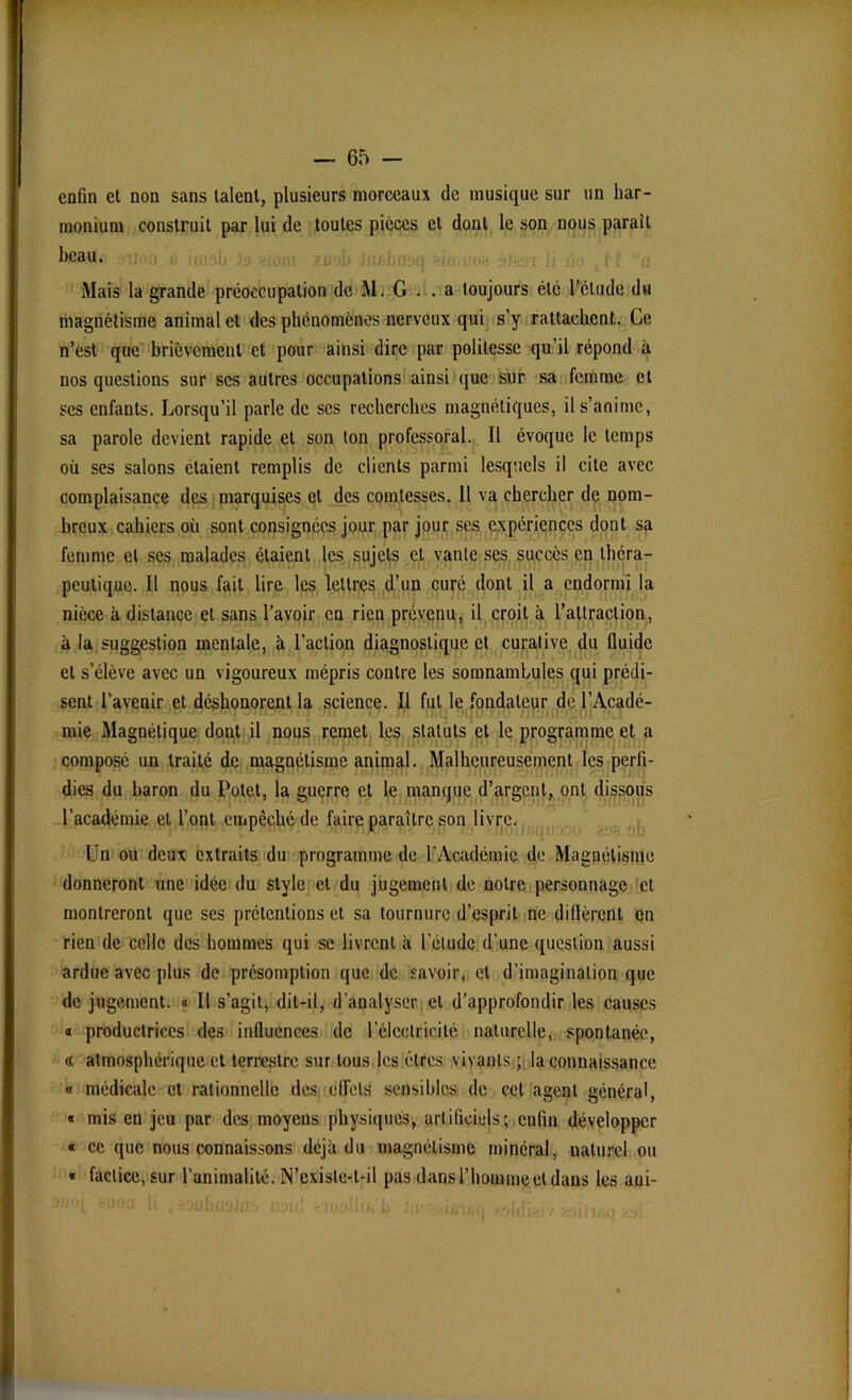 enfin et non sans talent, plusieurs morceaux de musique sur un har- monium construit par lui de toutes pièces et dont le son nous parait beau. Mais la grande préoccupation de M. G— a toujours été l’ctude du magnétisme animal et des phénomènes nerveux qui s’y rattachent. Ce n’est que brièvement et pour ainsi dire par politesse qu’il répond à nos questions sur scs autres occupations ainsi que sur sa femme et scs enfants. Lorsqu’il parle de scs recherches magnétiques, il s’anime, sa parole devient rapide et son ton professoral. Il évoque le temps où ses salons étaient remplis de clients parmi lesquels il cite avec complaisance des marquises et des comtesses. Il va chercher de nom- breux cahiers où sont consignées jour par jour ses expériences dont sa femme et ses malades étaient les sujets et vante ses succès en théra- peutique. Il nous fait lire les lettres d’un curé dont il a endormi la nièce à distance et sans l’avoir en rien prévenu, il croit à l’attraction, à la suggestion mentale, à l’action diagnostique et curative du fluide et s’élève avec un vigoureux mépris contre les somnambules qui prédi- sent l'avenir et déshonorent la science. Il fut le fondateur de l’Acadé- mie Magnétique dont il nous remet les statuts et le programme et a composé un traité de magnétisme animal. Malheureusement les perfi- dies du baron du Potet, la guerre et le manque d’argent, ont dissous l’académie et l’ont empêché de faire paraître son livre. Un ou deux extraits du programme de l’Académie de Magnétisme donneront une idée du style et du jugement de notre personnage et montreront que ses prétentions et sa tournure d’esprit ne diflèrent en rien de celle des hommes qui se livrent à l’élude d’une question aussi ardue avec plus de présomption que de savoir, et d’imagination que de jugement. « Il s’agit, dit-il, d’analyser et d’approfondir les causes « productrices des influences de l’électricité naturelle, spontanée, <c atmosphérique et terrestre sur tous les êtres vivants ; la connaissance « médicale et rationnelle des effets sensibles de cet agent général, « mis en jeu par des moyens physiques, artificiels; enfin développer « ce que nous connaissons déjà du magnétisme minéral, naturel ou « factice, sur l’animalité. N’cxisle-t-il pas dans l’homme et dans les aui- moi fcooa h , wabaakvt t:w\ -uudb.'l, , ... ...