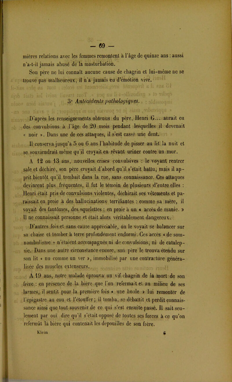 micres relations avec les femmes remontent à l’àge de quinze ans : aussi n’a-t-il jamais abusé de la masturbation. Sou père ne lui connaît aucune cause de chagrin et lui-même ne se trouve pas malheureux, il n’a jamais eu d’cmotion vive. 3° Antécédents pathologiques. D’après les renseignements obtenus du père, Henri G... aurait eu des convulsions à l’âge de 20 mois pendant lesquelles il devenait « noir ». Dans une de ces attaques, il s’est cassé une dent. 11 conserva jusqu’à 5 ou 6 ans l’habitude de pisser au lit la nuit et se souviendrait même qu’il croyait en rêvant uriner contre un mur. A 12 ou 13 ans, nouvelles crises convulsives : le voyant rentrer sale et déchiré, son père croyait d’abord qu’il s’était battu, mais il ap- prit bientôt qu’il tombait dans la rue, sans connaissance. Ces attaques devinrent plus fréquentes, il fut le témoin de plusieurs d’entre elles : Henri était pris de convulsions violentes, déchirait scs vêtements et pa- raissait en proie à des hallucinations terrifiantes : comme sa mère, il voyait des fantômes, des squelettes ; en proie à un « accès de manie. » 11 ne connaissait personne et était alors véritablement dangereux. D’autres fois et sans cause appréciable, on le voyait se balancer sur sa chaise et tomber à terre profondément endormi. Ces accès « de som- nambulisme ■> n’étaient accompagnés ni de convulsions, ni de catalep- sie. Dans une autre circonstance encore, son père le trouva étendu sur son lit « nu comme un ver », immobilisé par une contracture généra- lisée des muscles extenseurs. A 19 ans, notre malade éprouva un vif chagrin de la mort de son frère : en présence de la bière que l’on refermait et au milieu de ses larmes, il sentit pour la première fois « une boule » lui remonter de l’épigastre au cou et l’étouffer; il tomba, se débattit et perdit connais- sance ainsi que tout souvenir de ce qui s’est ensuite passé. Il sait seu- lement par ouï dire qu’il s’était opposé de toutes ses forces k ce qu’on refermât la bière qui contenait les dépouilles de son fière. « Klein