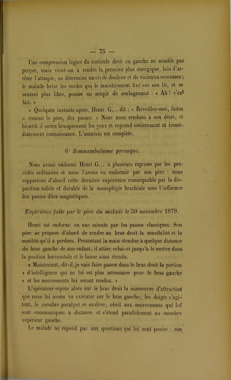 Une compression légère du testicule droit ou gauche ne semble pas perçue, mais vient-on à rendre la. pression plus énergique, loin d ar- rêter l’attaque, on détermine un cri de douleur et de violentes secousses ; le malade brise les cordes qui le maintiennent fixé sur son lit, et se sentant plus libre, pousse un • soupir de soulagement : « Ah 1 c es* fait. i> a Quelques instants après, Henri G... dit : « Réveillez-moi, faites « comme le père, des passes. » Nous nous rendons h son désir, et bientôt il ouvre brusquement les yeux et reprend entièrement et immé- diatement connaissance. L’amnésie est complète. 6° Somnambulisme provoqué. Nous avons endormi Henri G... à plusieurs reprises par les pro- cédés ordinaires et nous l’avons vu endormir par son père : nous rapportons d’abord cette dernière expérience remarquable par la dis- parition subite et durable de la monoplégie brachiale sous l’influence des passes dites magnétiques. Expérience faite par le père du malade le 30 novembre 1879. Henri est endormi en une minute par les passes classiques. Son père se propose d’abord de rendre au bras droit la sensibilité et la motilité qu’il a perdues. Présentant la main étendue à quelque distance du bras gauche de son enfant, il attire celui-ci jusqu’à le mettre dans la position horizontale et le laisse ainsi étendu. <a Maintenant, dit-il, je vais faire passer dans le bras droit la portion « d’intelligence qui ne lui est plus nécessaire pour le bras gauche « et les mouvements lui seront rendus. » L’opérateur répète alors sur le bras droit la manœuvre d’attraction que nous lui avons vu exécuter sur le bras gauche; les doigts s’agi- tent, le membre paralysé se soulève, obéit aux mouvements qui lui sont communiqués à distance et s’étend parallèlement au membre supérieur gauche. Le malade ne répond pas aux questions qui lui sont posées : son