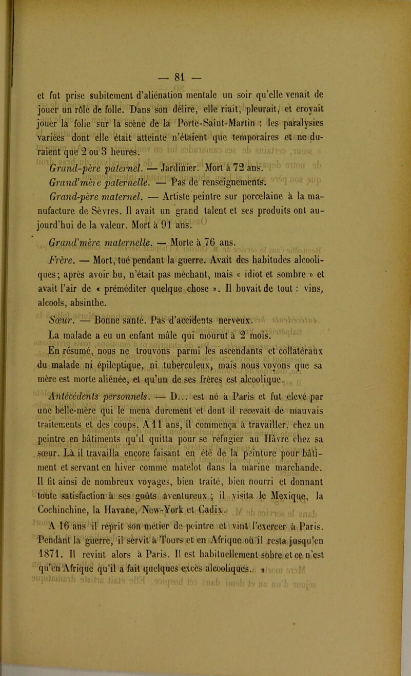 et fut prise subitement d’alienation mentale un soir qu’elle venait de jouer un rôle de folle. Dans son délire, elle riait, pleurait, et croyait jouer la folie sur la scène de la Porte-Saint-Martin : les paralysies variées dont elle était atteinte n’étaient que temporaires et ne du- raient que 2 ou 3 heures. Grand-père paternel. — Jardinier. Mort k 72 ans. Grand’mèi e paternelle. — Pas de renseignements. Grand-père maternel. — Artiste peintre sur porcelaine à la ma- nufacture de Sèvres. Il avait un grand talent et ses produits ont au- jourd’hui de la valeur. Mort à 91 ans. Grand'mère maternelle. — Morte à 76 ans. Frère. — Mort, tué pendant la guerre. Avait des habitudes alcooli- ques; après avoir bu, n’était pas méchant, mais « idiot et sombre » et avait l’air de < préméditer quelque chose ». Il buvait de tout : vins, alcools, absinthe. Sœur. — Bonne santé. Pas d’accidents nerveux. La malade a eu un enfant mâle qui mourut k 2 mois. En résumé, nous ne trouvons parmi les ascendants et collatéraux du malade ni épileptique, ni tuberculeux, mais nous voyons que sa mère est morte aliénée, et qu’un de ses frères est alcoolique. Antécédents personnels. — D... est ne a Paris et fut élevé par une belle-mère qui le mena durement et dont il recevait de mauvais traitements et des coups. Ail ans, il commença k travailler, chez un peintre en bâtiments qu’il quitta pour se réfugier au Havre chez sa sœur. Là il travailla encore faisant en été de la peinture pour bâti- ment et servant en hiver comme matelot dans la marine marchande. Il fit ainsi de nombreux voyages, bien traité, bien nourri et donnant toute satisfaction k scs goûts aventureux ; il visita le Mexique, la Cochinchine, la Havane, New-York et Cadix. A 16 ans il reprit son métier de peintre et vint l'exercer k Paris. Pendant la guerre, il servit k Tours et en Afrique où il resta jusqu’en 1871. Il revint alors k Paris. Il est habituellement sobre et ce n’est qu’en Afrique qu’il a fait quelques excès alcooliques, i r mmiü y/emh sim •Miqgoü m ïth.b finob in 0£ mTb irioi'V