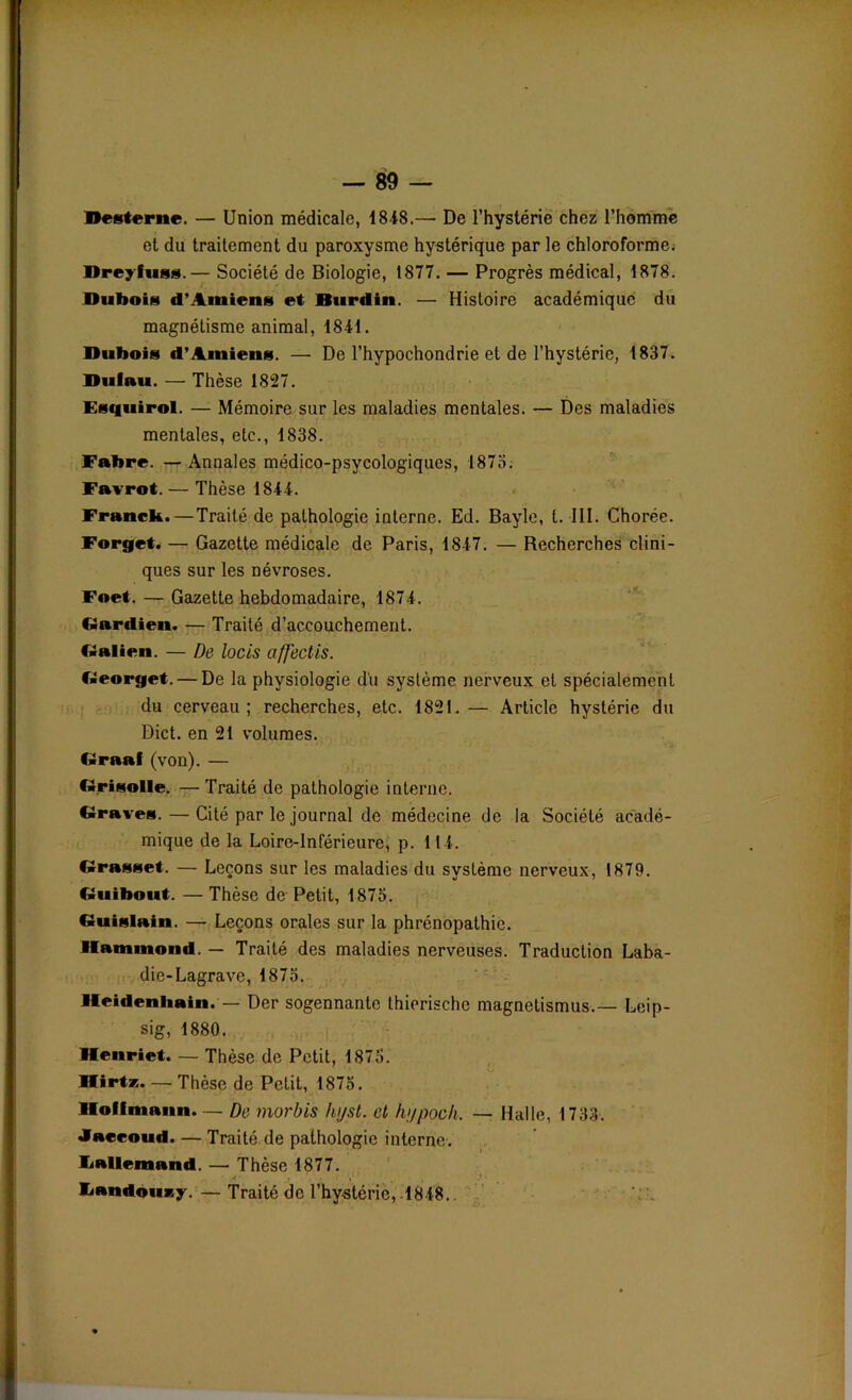 Desterne. — Union médicale, 1818.— De l’hystérie chez l’homme et du traitement du paroxysme hystérique par le chloroforme. Dreyfuss.— Société de Biologie, 1877. — Progrès médical, 1878. Dubois d’Amiens et Durdin. — Histoire académique du magnétisme animal, 1811. Dubois d’Amiens. — De l’hypochondrie et de l’hystérie, 1837. Duiau. — Thèse 1827. Esquirol. — Mémoire sur les maladies mentales. — Des maladies mentales, etc., 1838. Fabre. — Annales médico-psycologiques, 1875. Favrot. — Thèse 1811. Franck.—Traité de pathologie interne. Ed. Bayle, t. III. Chorée. Forget. — Gazette médicale de Paris, 1817. — Recherches clini- ques sur les névroses. Foet. — Gazette hebdomadaire, 1871. Gardien. — Traité d’accouchement. Galien. — De lotis affectis. Georget. — De la physiologie du système nerveux et spécialement du cerveau; recherches, etc. 1821.— Article hystérie du Dict. en 21 volumes. Graaf (von). — Grisolle. — Traité de pathologie interne. Graves. — Cité par le journal de médecine de la Société acadé- mique de la Loire-Inférieure, p. 1 11. Grasset. — Leçons sur les maladies du système nerveux, 1879. Guibout. — Thèse de Petit, 1875. Guislain. — Leçons orales sur la phrénopathie. Hammond. — Traité des maladies nerveuses. Traduction Laba- die-Lagrave, 1875. Heidenhain. — Der sogennante thiorische magnetismus.— Leip- sig, 1880. Henriet. — Thèse de Petit, 1875. Hirtz. — Thèse de Petit, 1875. Hoffmann. — De morbis hyst. et hypoch, — Halle, 1733. Jaccoud. — Traité de pathologie interne. Lallemand. — Thèse 1877. Landouzy. — Traité de l’hystérie, 1818..