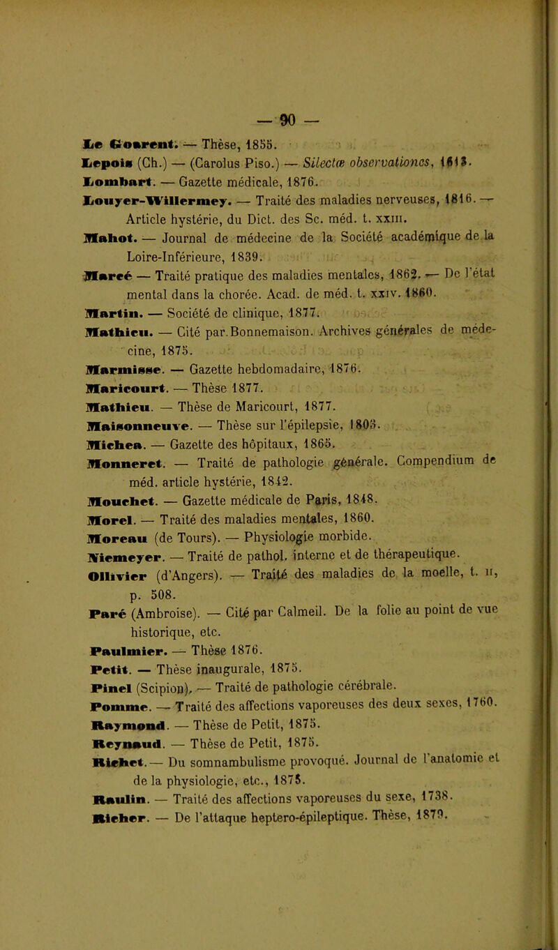 lie Cioarent. — Thèse, 185b. IiepoîH (Ch.) — (Carolus Piso.) — Sileclœ observationcs, 4615. IiOintmrt. — Gazette médicale, 1876. üouyer-Willermey. — Traité des maladies nerveuses, 1816.— Article hystérie, du Dict. des Sc. méd. t. xxm. Mahot.— Journal de médecine de la Société académique de la Loire-Inférieure, 1839. Hlareé — Traité pratique des maladies mentales, 1862. — De 1 état mental dans la chorée. Acad, de méd. t. xxiv. 1860. Martin. — Société de clinique, 1877. Mathieu. — Cité par.Bonnemaison. Archives générales de méde- cine, 1875. Marinigge. — Gazette hebdomadaire, 1876. Maricourt. — Thèse 1877. Mathieu. — Thèse de Maricourt, 1877. Maisonneuve. — Thèse sur l’épilepsie, 1803. Michea. — Gazette des hôpitaux, 1865. Monneret. — Traité de pathologie générale. Compendium de méd. article hystérie, 1842. Mouehet. — Gazette médicale de Paris, 1848. Morel. — Traité des maladies mentales, 1860. Moreau (de Tours). — Physiologie morbide. Niemeyer. — Traité de pathol. interne et de thérapeutique. Ollivier (d’Angers). — Traité des maladies de la moelle, t. h, p. 508. Paré (Ambroise). — Cité par Calmeil. De la lolie au point de vue historique, etc. Paulmier. — Thèse 1876. Petit. — Thèse inaugurale, 1875. Pinel (Scipion). — Traité de pathologie cérébrale. Pomme. — Traité des affections vaporeuses des deux sexes, 1760. Raymond. — Thèse de Petit, 1875. Reynaud. — Thèse de Petit, 1875. Riehet.— Du somnambulisme provoqué. Journal de 1 anatomie et de la physiologie, etc., 1875. Raulin. — Traité des affections vaporeuses du sexe, 1738. Rteher. — De l’attaque heptero-épileptique. Thèse, 1879.