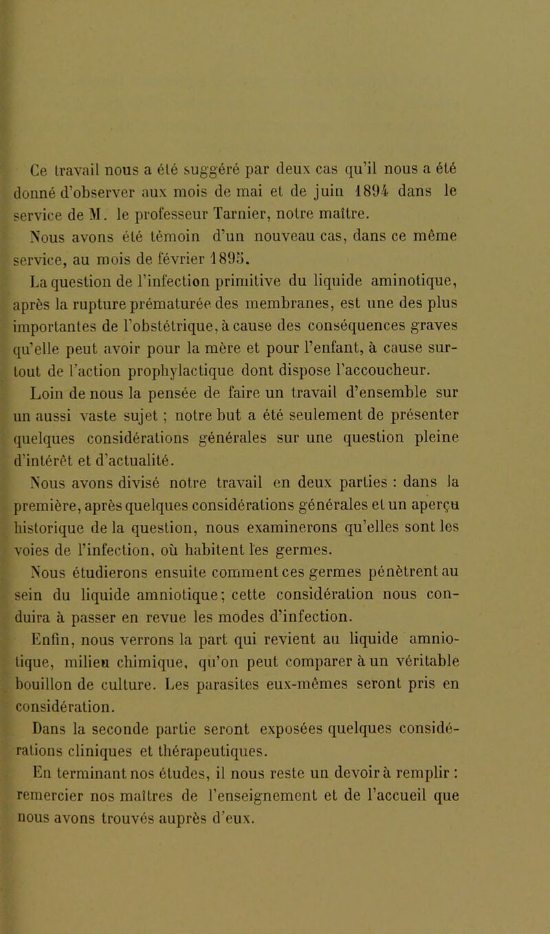 Ce travail nous a été suggéré par deux cas qu’il nous a été donné d’observer aux mois de mai et de juin 1894 dans le service de M. le professeur Tarnier, notre maître. Nous avons été témoin d’un nouveau cas, dans ce même service, au mois de février 189o. La question de l’infection primitive du liquide aminotique, après la rupture prématurée des membranes, est une des plus importantes de l’obstétrique, à cause des conséquences graves qu’elle peut avoir pour la mère et pour l’enfant, à cause sur- tout de l'action prophylactique dont dispose l’accoucheur. Loin de nous la pensée de faire un travail d’ensemble sur un aussi vaste sujet ; notre but a été seulement de présenter quelques considérations générales sur une question pleine d’intérêt et d’actualité. Nous avons divisé notre travail en deux parties : dans la première, après quelques considérations générales et un aperçu historique de la question, nous examinerons qu’elles sont les voies de l’infection, où habitent les germes. Nous étudierons ensuite commentées germes pénètrent au sein du liquide amniotique; cette considération nous con- duira à passer en revue les modes d’infection. Enfin, nous verrons la part qui revient au liquide amnio- tique, milieu chimique, qu’on peut comparer à un véritable bouillon de culture. Les parasites eux-mêmes seront pris en considération. Dans la seconde partie seront exposées quelques considé- rations cliniques et thérapeutiques. En terminant nos études, il nous reste un devoir à remplir : remercier nos maîtres de l’enseignement et de l’accueil que nous avons trouvés auprès d’eux.