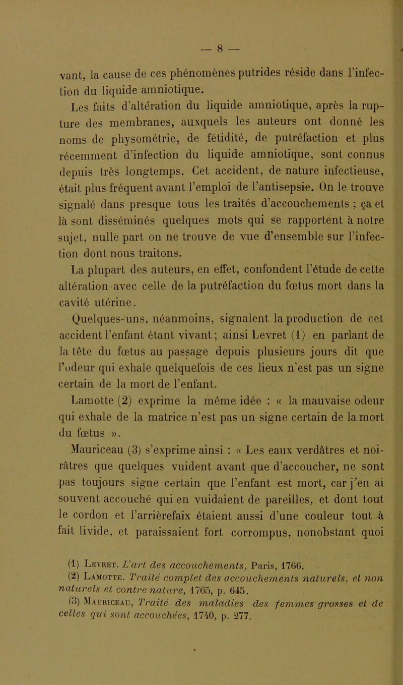 Vanl, la cause de ces phénomènes putrides réside dans l’infec- tion du liquide amniotique. Les faits d'altération du liquide amniotique, après la rup- ture des membranes, auxquels les auteurs ont donné les noms de physométrie, de fétidité, de putréfaction et plus récemment d’infection du liquide amniotique, sont connus depuis très longtemps. Cet accident, de nature infectieuse, était plus fréquent avant l’emploi de l’antisepsie. On le trouve signalé dans presque tous les traités d’accouchements ; ça et là sont disséminés quelques mots qui se rapportent à notre sujet, nulle part on ne trouve de vue d’ensemble sur l’infec- tion dont nous traitons. La plupart des auteurs, en effet, confondent l’étude de cette altération avec celle de la putréfaction du fœtus mort dans la cavité utérine. Quelques-uns, néanmoins, signalent la production de cet accident l’enfant étant vivant; ainsi Levret (I) en parlant de la tête du fœtus au passage depuis plusieurs jours dit que rôdeur qui exhale quelquefois de ces lieux n’est pas un signe certain de la mort de l’enfant. Lamotte (2) exprime la même idée : « la mauvaise odeur qui exhale de la matrice n’est pas un signe certain de la mort du fœtus ». Mauriceau (3) s’exprime ainsi : « Les eaux verdâtres et noi- râtres que quelques vuident avant que d’accoucher, ne sont pas toujours signe certain que l’enfant est mort, car j’en ai souvent accouché qui en vuidaient de pareilles, et dont tout le cordon et l’arrièrefaix étaient aussi d’une couleur tout à lait livide, et paraissaient fort corrompus, nonobstant quoi (1) Levret. L'art des accouchements, Paris, 1706. (2) Lamotte. Traité complet des accouchements naturels, et non naturels et contre nature, 1765, p. 645. 13) Mauriceau, Traité des maladies des femmes grosses et de celles qui sont accouchées, 1740, p. 277.