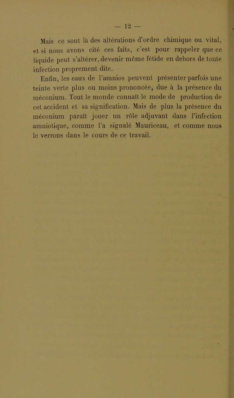 Mais ce sont là des altérations d’ordre chimique ou vital, et si nous avons cité ces faits, c’est pour rappeler que ce liquide peut s’altérer, devenir même fétide en dehors de toute infection proprement dite. Enfin, les eaux de l’amnios peuvent présenter parfois une teinte verte plus ou moins prononcée, due à la présence du méconium. Tout le monde connaît le mode de production de cet accident et sa signification. Mais de plus la présence du méconium paraît jouer un rôle adjuvant dans l’infection amniotique, comme l’a signalé Mauriceau, et comme nous le verrons dans le cours de ce travail.