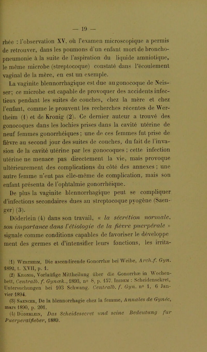 rhée : l’observation XV. où l’examen microscopique a permis de retrouver, dans les poumons d’un enfant mort de broncho- pneumonie à la suite de l’aspiration du liquide amniotique, le même microbe (streptocoque) constaté dans l’écoulement vaginal de la mère, en est un exemple. La vaginite blennorrhagique est due au gonocoque de Neis- ser; ce microbe est capable de provoquer des accidents infec- tieux pendant les suites de couches, chez la mère et chez l’enfant, comme le prouvenL les recherches récentes de Wer- theim (1) et de Kronig (2). Ce dernier auteur a trouvé des gonocoques dans les lochies prises dans la cavité utérine de neuf femmes gonorrhéiques ; une de ces femmes fut prise de fièvre au second jour des suites de couches, du fait de l'inva- sion de la cavité utérine par les gonocoques ; cette infection utérine ne menace pas directement la vie, mais provoque ultérieurement des complications du côté des annexes ; une autre femme n’eut pas elle-même de complication, mais son enfant présenta de l’ophtalmie gonorrhéique. De plus la vaginite blennorrhagique peut se compliquer d’infections secondaires dues au streptocoque pyogène (Saen- ger) (3). Dôderlein (4) dans son travail, « la sécrétion normale, son importance dans l'étiologie de la fièvre puerpérale » signale comme conditions capables de favoriser le développe ment des germes et d’intensifier leurs fonctions, les irrita- (1) Wertheim, Die ascendirende Gonorrhæ bei Weibe, Arch.f. Gyn. 4892, t. XVII, p. 1. (2) Kronig, Vorlaüfige Miltheilung über die Gonorrhæ in YYocheu- bett, Centralb. f. Gynceh., 1893, no 8, p. 157. Ibidem : Scheidensekrel, Untersuchungen bei 103 Schwang. Centralb. f. Gyn. n° 1, 6 Jan- vier 1894. (3) Saencer, De la blennorrhagie chez la femme, Annales de Gynéc, mars 1890, p. 201. (4) Dôderlein, Das Scheidesecret und seine Bedeutung fur Buerperalfieber, 1889.