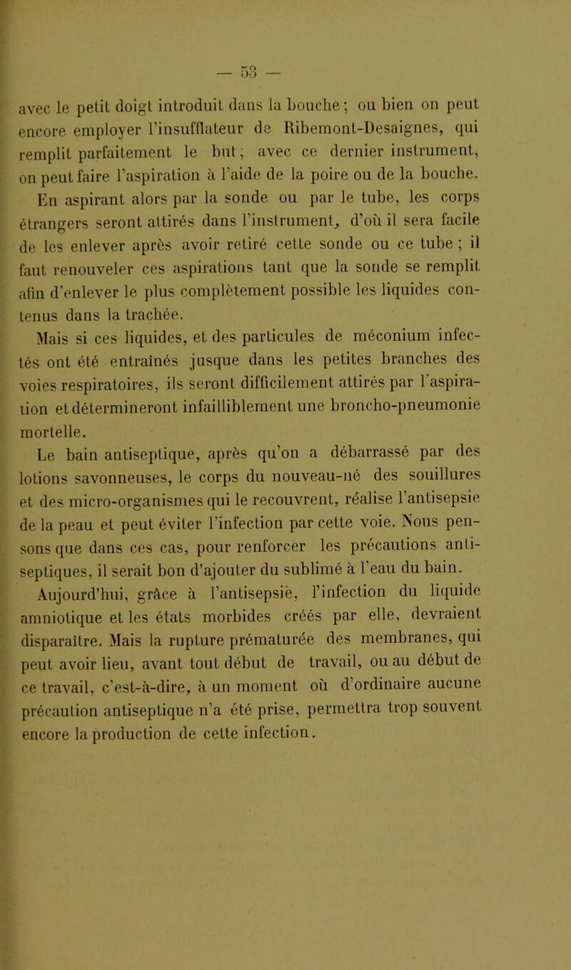 avec le petit doigt introduit dans la bouche; ou bien on peut encore employer l’insufflateur de Ribemont-Desaignes, qui remplit parfaitement le but ; avec ce dernier instrument, on peut faire l’aspiration à l’aide de la poire ou de la bouche. En aspirant alors par la sonde ou par le tube, les corps étrangers seront attirés dans l’instrument, d’où il sera facile de les enlever après avoir retiré cette sonde ou ce tube ; il faut renouveler ces aspirations tant que la sonde se remplit afin d’enlever le plus complètement possible les liquides con- tenus dans la trachée. Mais si ces liquides, et des particules de méconium infec- tés ont été entraînés jusque dans les petites branches des voies respiratoires, ils seront difficilement attirés par 1 aspira- tion et détermineront infailliblement une broncho-pneumonie mortelle. Le bain antiseptique, après qu’on a débarrassé par des lotions savonneuses, le corps du nouveau-né des souillures et des micro-organismes qui le recouvrent, réalise l’antisepsie de la peau et peut éviter l’infection par cette voie. Nous pen- sons que dans ces cas, pour renforcer les précautions anti- septiques, il serait bon d’ajouter du sublimé à l’eau du bain. Aujourd’hui, grâce à l’antisepsie, l’infection du liquide amniotique et les étals morbides créés par elle, devraient disparaître. Mais la rupture prématurée des membranes, qui peut avoir lieu, avant tout début de travail, ou au début de ce travail, c’est-à-dire, à un moment où d’ordinaire aucune précaution antiseptique n’a été prise, permettra trop souvent encore la production de cette infection.