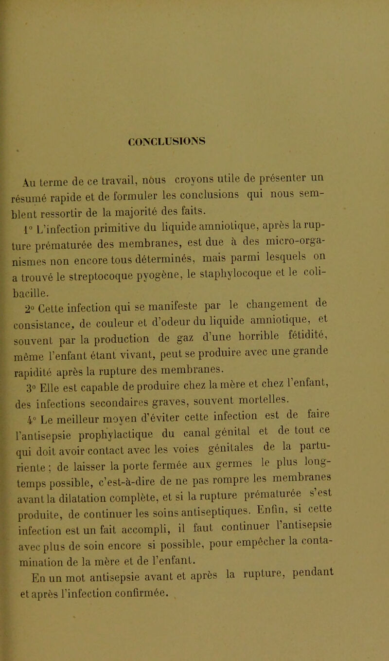 CONCLUSIONS Au terme de ce travail, nous croyons utile de présenter un résumé rapide et de formuler les conclusions qui nous sem- blent ressortir de la majorité des faits. 1° L’infection primitive du liquide amniotique, après la rup- ture prématurée des membranes, est due à des micro-orga- nismes non encore tous déterminés, mais parmi lesquels on a trouvé le streptocoque pyogène, le staphylocoque et le coli- bacille. 2° Cette infection qui se manifeste par le changement de consistance, de couleur et d’odeur du liquide amniotique, et souvent par la production de gaz d’une horrible fétidité, même l’enfant étant vivant, peut se produire avec une grande rapidité après la rupture des membranes. 3° Elle est capable de produire chez la mère et chez 1 enfant, des infections secondaires graves, souvent mortelles. 4° Le meilleur moyen d’éviter cette infection est de laiie l’antisepsie prophylactique du canal génital et de tout ce qui doit avoir contact avec les voies génitales de la partu- riente ; de laisser la porte fermée aux germes le plus long- temps possible, c’est-à-dire de ne pas rompre les membranes avant la dilatation complète, et si la rupture prématurée s est produite, de continuer les soins antiseptiques. Enfin, si cette infection est un fait accompli, il faut continuer 1 antisepsie avec plus de soin encore si possible, pour empêcher la conta- mination de la mère et de l’enfant. En un mot antisepsie avant et après la rupture, pendant et après l’infection confirmée.