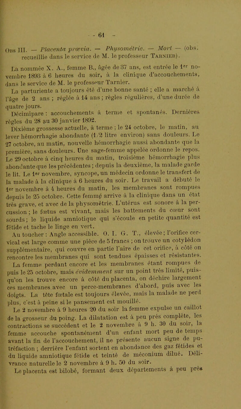 Obs III. — Placenta prævia. — Physomëtrie. — Mort — (obs. recueillie dans le service de M. le professeur Tarnier). La nommée X. A., femme B., âgée de37 ans, est entrée le l<a no- vembre 1893 à 6 heures du soir, à la clinique d’accouchements, dans le service de M. le professeur Tarnier. La parturiente a toujours été d’une bonne santé ; elle a marché à l’âge de 2 ans ; réglée à 14 ans ; règles régulières, d’une durée de quatre jours. Décimipare : accouchements à terme et spontanés. Dernières règles du 28 au 30 janvier 1892. Dixième grossesse actuelle, à terme : le 24 octobre, le matin, au lever hémorrhagie abondante (1/2 litre environ) sans douleurs. Le 27 octobre, au matin, nouvelle hémorrhagie aussi abondante que la première, sans douleurs. Une sage-femme appelée ordonne le repos. Le 29 octobre à cinq heures du matin, troisième hémorrhagie plus abondante que les précédentes ; depuis la deuxième, la malade garde le lit. Le 1er novembre, syncope, un médecin ordonne le transfert de la malade à la clinique a 6 heures du soir. Le travail a débuté le 1er novembre à 4 heures du matin, les membranes sont rompues depuis le 25 octobre. Cette femme arrive à la clinique dans un état très grave, et avec de la physométrie. L’utérus est sonore à la per- cussion ; le fœtus est vivant, mais les battements du cœur sont sourds; le liquide amniotique qui s’écoule en petite quantité est fétide et tache le linge en vert. Au toucher : Angle accessible. O. I. G. T., élevée ; l’orifice cer- vical est large comme une pièce de 5 francs ; on trouve un cotylédon supplémentaire, qui couvre en partie l’aire de cet orifice, à côté on rencontre les membranes qui sont tendues épaisses et résistantes. La femme perdant encore et les membranes étant rompues de puis le 25 octobre, mais évidemment sur un point très limité, puis- qu’on les trouve encore à côté du placenta, on déchire largement ces membranes avec un perce-membranes d’abord, puis avec les doigts. La tête fœtale est toujours élevée, mais la malade ne perd plus, c'est à peine si le pansement est mouillé. Le 2 novembre à 9 heures 20 du soir la femme expulse un caillot de la grosseur du poing. La dilatation est à peu près complète, les contractions se succèdent et le 2 novembre a 9 h. 30 du soii, la femme accouche spontanément d’un enfant mort peu de temps avant la fin de l’accouchement, il ne présente aucun signe de pu- tréfaction ; derrière l’enfant sortent en abondance des gaz fétides et du liquide amniotique fétide et teinté de méconium dilué. Déli- vrance naturelle le 2 novembre à 9 h. 50 du soir. Le placenta est bilobé, formant deux départements a peu piès