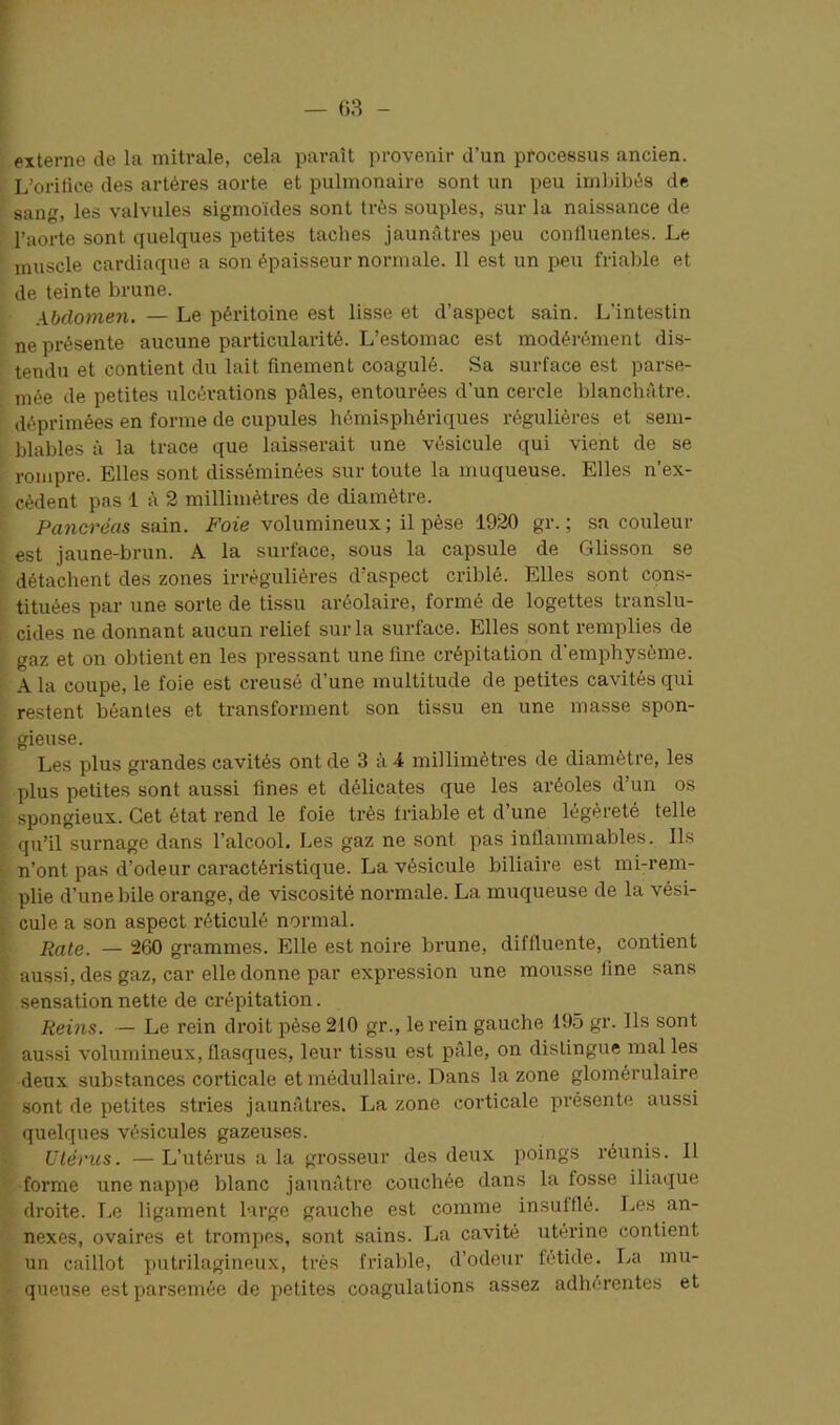 externe de la mitrale, cela paraît provenir d’un processus ancien. L’oritice des artères aorte et pulmonaire sont un peu imbibés de sans, les valvules sigmoïdes sont très souples, sur la naissance de l’aorte sont quelques petites taches jaunâtres peu confluentes. Le muscle cardiaque a son épaisseur normale. Il est un peu friable et de teinte brune. Abdomen. — Le péritoine est lisse et d’aspect sain. L'intestin ne présente aucune particularité. L’estomac est modérément dis- tendu et contient du lait finement coagulé. Sa surface est parse- mée de petites ulcérations pâles, entourées d’un cercle blanchâtre, déprimées en forme de cupules hémisphériques régulières et sem- blables à la trace que laisserait une vésicule qui vient de se rompre. Elles sont disséminées sur toute la muqueuse. Elles n’ex- cèdent pas 1 à 2 millimètres de diamètre. Pancréas sain. Foie volumineux; il pèse 1920 gr. ; sa couleur est jaune-brun. À la surface, sous la capsule de Glisson se détachent des zones irrégulières d’aspect criblé. Elles sont cons- tituées par une sorte de tissu aréolaire, formé de logettes translu- cides ne donnant aucun relief sur la surface. Elles sont remplies de gaz et on obtient en les pressant une fine crépitation d’emphysème. A la coupe, le foie est creusé d’une multitude de petites cavités qui restent béantes et transforment son tissu en une masse spon- gieuse. Les plus grandes cavités ont de 3 à 4 millimètres île diamètre, les plus petites sont aussi fines et délicates que les aréoles d’un os spongieux. Cet état rend le foie très friable et d’une légèreté telle qu’il surnage dans l’alcool. Les gaz ne sont pas inflammables. Ils n’ont pas d’odeur caractéristique. La vésicule biliaire est mi-rem- plie d’une bile orange, de viscosité normale. La muqueuse de la vési- cule a son aspect réticulé normal. Rate. — 260 grammes. Elle est noire brune, diffluente, contient aussi, des gaz, car elle donne par expression une mousse fine sans sensation nette de crépitation. Reins. — Le rein droit pèse 210 gr., le rein gauche 195 gr. Ils sont aussi volumineux, flasques, leur tissu est pâle, on distingue mal les deux substances corticale et médullaire. Dans la zone glomérulaire sont de petites stries jaunâtres. La zone corticale présente aussi quelques vésicules gazeuses. Utérus. — L’utérus a la grosseur des deux poings réunis. Il forme une nappe blanc jaunâtre couchée dans la fosse iliaque droite. 1,0 ligament large gauche est comme insulllé. Les an- nexes, ovaires et trompes, sont sains. La cavité utérine contient un caillot putrilagineux, très friable, d’odeur fétide. La mu- queuse est parsemée de petites coagulations assez adhérentes et