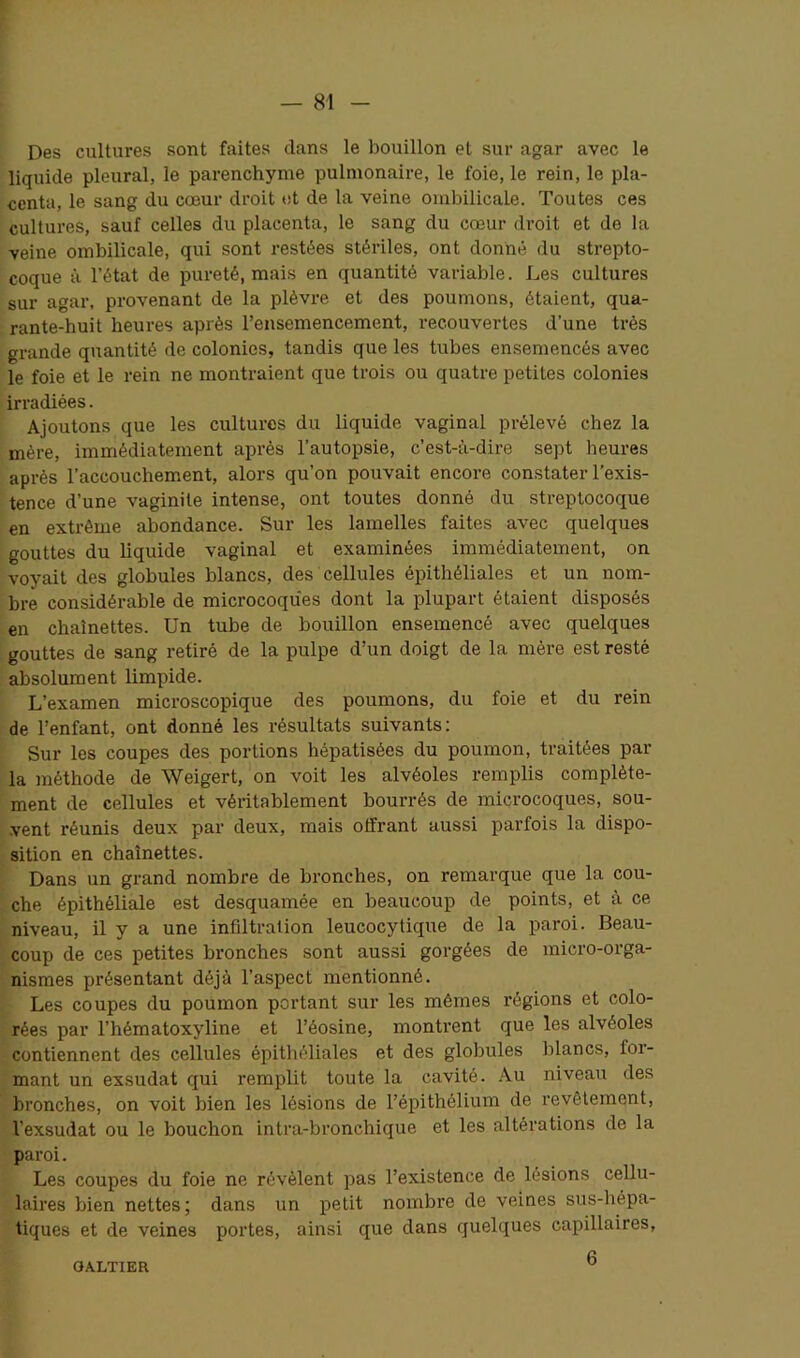 Des cultures sont faites dans le bouillon et sur agar avec le liquide pleural, le parenchyme pulmonaire, le foie, le rein, le pla- centa, le sang du cœur droit et de la veine ombilicale. Toutes ces cultures, sauf celles du placenta, le sang du cœur droit et de la veine ombilicale, qui sont restées stériles, ont donné du strepto- coque à l’état de pureté, mais en quantité variable. Les cultures sur agar, provenant de la plèvre et des poumons, étaient, qua- rante-huit heures après l’ensemencement, recouvertes d’une très grande quantité de colonies, tandis que les tubes ensemencés avec le foie et le rein ne montraient que trois ou quatre petites colonies irradiées. Ajoutons que les cultures du liquide vaginal prélevé chez la mère, immédiatement après l’autopsie, c’est-à-dire sept heures après l’accouchement, alors qu’on pouvait encore constater l’exis- tence d’une vaginite intense, ont toutes donné du streptocoque en extrême abondance. Sur les lamelles faites avec quelques gouttes du liquide vaginal et examinées immédiatement, on voyait des globules blancs, des cellules épithéliales et un nom- bre considérable de microcoques dont la plupart étaient disposés en chaînettes. Un tube de bouillon ensemencé avec quelques gouttes de sang retiré de la pulpe d’un doigt de la mère est resté absolument limpide. L’examen microscopique des poumons, du foie et du rein de l’enfant, ont donné les résultats suivants: Sur les coupes des portions hépatisées du poumon, traitées par la méthode de Weigert, on voit les alvéoles remplis complète- ment de cellules et véritablement bourrés de microcoques, sou- vent réunis deux par deux, mais offrant aussi parfois la dispo- sition en chaînettes. Dans un grand nombre de bronches, on remarque que la cou- che épithéliale est desquamée en beaucoup de points, et à ce niveau, il y a une infiltration leucocytique de la paroi. Beau- coup de ces petites bronches sont aussi gorgées de micro-orga- nismes présentant déjà l’aspect mentionné. Les coupes du poumon portant sur les mêmes régions et colo- rées par l’hématoxyline et l’éosine, montrent que les alvéoles contiennent des cellules épithéliales et des globules blancs, for- mant un exsudât qui remplit toute la cavité. Au niveau des bronches, on voit bien les lésions de l’épithélium de revêtement, l’exsudât ou le bouchon intra-bronchique et les altérations de la paroi. Les coupes du foie ne révèlent pas l’existence de lésions cellu- laires bien nettes; dans un petit nombre de veines sus-hépa- tiques et de veines portes, ainsi que dans quelques capillaires, 6 OA.LTIER