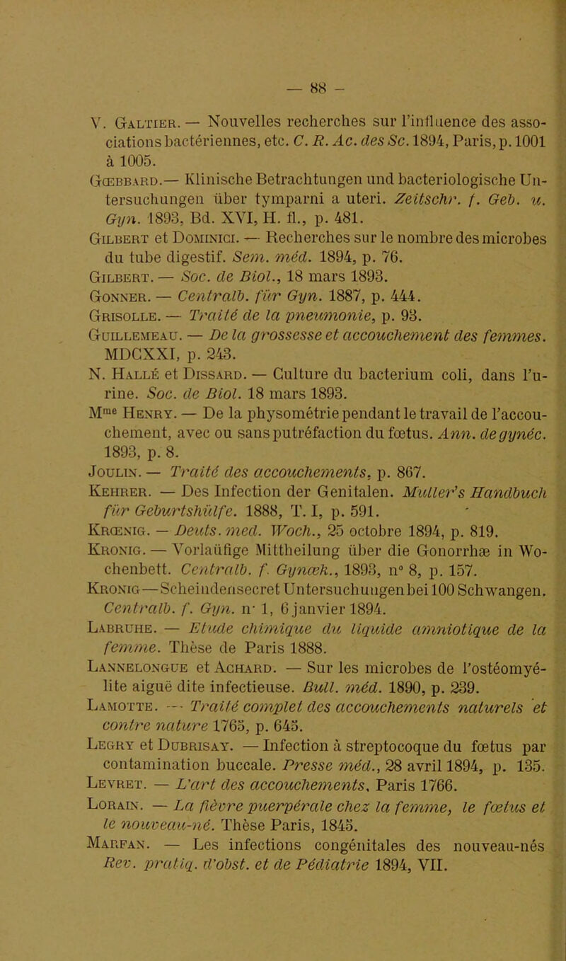 V. Galtier. — Nouvelles recherches sur l’influence des asso- ciations bactériennes, etc. C. R. Ac. desSc. 1894, Paris, p. 1001 à 1005. Gtcebbard.— Klinische Betrachtungen und bacteriologische Un- tersuchungen über tymparni a uteri. Zeitschr. f. Geb. u. Gyn. 1893, Bd. XYI, H. fl., p. 481. Gilbert et Dominici. — Recherches sur le nombre des microbes du tube digestif. Sem. méd. 1894, p. 76. Gilbert. — Soc. de Biol., 18 mars 1893. Gonner. — Centralb. fur Gyn. 1887, p. 444. Grisolle. — Traité de la pneumonie, p. 93. Guillemeau. — De la grossesse et accouchement des femmes. MDGXXI, p. 243. N. Halle et Dissard. — Culture du bacterium coli, dans l’u- rine. Soc. de Biol. 18 mars 1893. Mrae Henry. — De la physométrie pendant le travail de l’accou- chement, avec ou sans putréfaction du fœtus. Ann. degynéc. 1893, p. 8. Joulin. — Traité des accouchements, p. 867. Kehrer. — Des Infection der Genitalen. Muller’s Handbuch für Geburtshülfe. 1888, T. I, p. 591. Krœnig. — Dents. med. Woch., 25 octobre 1894, p. 819. Kronig. — Vorlaiifige Mittheilung über die Gonorrhæ in Wo- chenbett. Centralb. f. Gynœh., 1893, n° 8, p. 157. Kronig—Scheindensecret Untersuchuugenbei 100 Schwangen. Centralb. f. Gyn. n- 1, 6 janvier 1894. Labruhe. — Etude chimique du liquide amniotique de la femme. Thèse de Paris 1888. Lannelongüe et Achard. — Sur les microbes de l’ostéomyé- lite aiguë dite infectieuse. Bull. méd. 1890, p. 239. Lamotte. — • Traité complet des accouchements naturels et contre nature 1763, p. 643. Legry et Dubrisay. — Infection à streptocoque du fœtus par contamination buccale. Presse méd., 28 avril 1894, p. 135. Levret. — L’art des accouchements. Paris 1766. Lorain. — La fièvre puerpérale chez la femme, le fœtus et le nouveau-né. Thèse Paris, 1845. Marfan. — Les infections congénitales des nouveau-nés Rev. pratiq. d’obst. et de Pédiatrie 1894, VII.