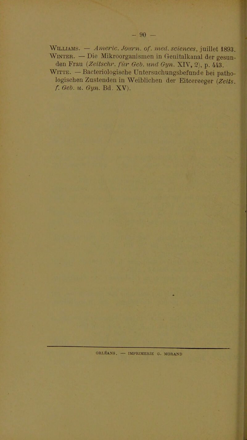 Williams. — Americ. Journ. of. rned. sciences, juillet 1893. Winter. — Die Mikroorganismen in Genitalkanal der gesun- den Frau (Zeitsclir. fur Geb. und Gyn. XIV, 2), p. 443. Witte. — Bacteriologische Untersuchungsbefunde bei patho- logischen Zustenden in Weiblichen der Eitcereeger (Zeits. f. Geb. u. Gyn. Bd. XV). ORLÉANS. — IMPRIMERIE G. MORAND