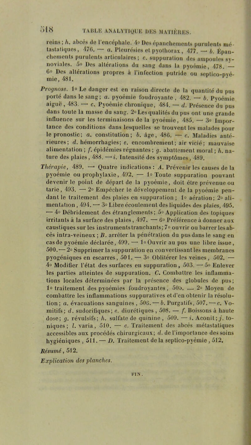 • ci us ; h. abcès do l encéphale. 4° Dos épanchements purulents mé- tastatiques, 476. — a. Pleurésies et pyothorax, 477. — b. Épan- cliemciils put ulenls ai ticulaires ; c. su[>puralioti des ampoules sy- noviales. 5o Des altérations du sang dans la pyoémie, 478. — G» Des altérations propres à l’infection putride ou septico-Dvé- mie, 481. Prognose. 1» Le danger est en raison directe de la quantité du pus porté dans le sang ; a. pyoémie foudroyante, 482. — b. Pyoémie aiguë , 483. — c. Pyoémie chronique, 484. — d. Présence du pus dans toute la masse du sang. 2« Les qualités du pus ont une grande influence sur les terminaisons de la pyoémie, 485. — 3<> Impor- tance des conditions dans lesquelles se trouvent les malades pour le pronostic; a. constitution; b. âge, 48G. — c. Maladies anté- rieures; d. hémorrhagies; e. encombrement; air vicié; mauvaise alimentation; f. épidémies régnantes ; g. abattement moral ; h. na- ture des plaies, 488. —'i. Intensité des symptômes, 489. Thérapie, 489. — Quatre indications: A. Prévenir les causes de la pyoémie ou prophylaxie, 492. — 1» Toute suppuration pouvant devenir le point de départ de la pyoémie, doit être prévenue ou tarie, 493. — 2» Empêcher le développement de la pyoémie pen- dant le traitement des plaies eu suppuration ; 1» aération; 2o ali- mentation , 494. — 3° Libre écoulement des liquides des plaies, 495. ’—4o Débridement des étranglements; 5o Application des topiques irritants à la surface des plaies, 497. — 6“ Préférence à donner aux caustiques sur les instruments tranchants; 7° ouvrir ou barrer lesab- cés intra-veineux ; B. arrêter la pénétration du pus dans le sang en cas de pyoémie déclarée, 499. •—lo Ouvrir au pus une libre issue, 500.'— 2o Supprimer la suppuration en convertissant les membranes pyogéniques en escarres, 501. — 3» Oblitérer les veines, 502. — 4» Modifier l’état des surfaces en suppuration, 503. — 5o Enlever les parties atteintes de suppuration. C. Combattre les inflamma- tions locales déterminées par la présence des globules de pus; 1° traitement des pyoémies foudroyantes, 50o. .— 2« Moyen de combattre les inflammations suppuratives etd’eu obtenir la résolu- tion ; a. évacuations sanguines , 506. — b. Purgatifs, 507. •— c. Vo- mitifs; d. sudorifiques; e. diurétiques , 508. — f. Boissons à haute dose; g. révulsifs; h. sulfate de quinine, 509. —i. Aconit;/, to- niques; l. varia, 510. — c. Traitement des abcès métastatiques accessibles aux procédés chirurgicaux; d. de l’importance des soins hygiéniques , 511. — ü. Traitement de la seplico-pyémie , 512. Résumé, 512. Explication des planches. FIN .