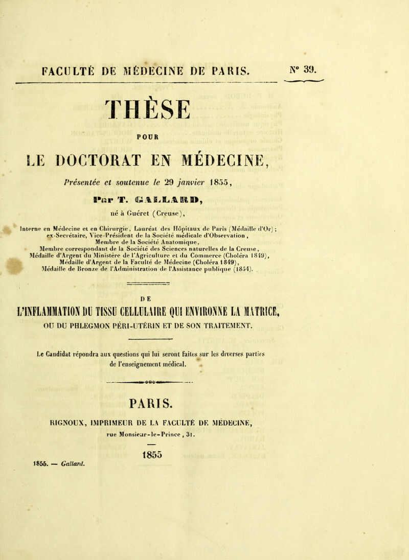 FACULTÉ DE MÉDECINE DE PAIUS. iN 39. THÈSE POUR LE DOCTORAT EN MEDECINE, Présentée et soutenue le 29 janvier 1855, Œ»4ar T. .1i.it», né à Guéret (Creuse), Interne en Médecine ei en Chirurgie, Lauréat des Hôpitaux de Paris (Médaille d'Or) ; ex-Secrétaire, Vice-Président de la Société médicale d'Observation , Membre de la Société Anatomique, r 31embre correspondant de la Société des Sciences naturelles de la Creuse, Médaille d'Arfjent du Ministère de l'Agriculture et du Commerce (Choléra I8Î9), Il Médaille d'Argent de la Faculté de Médecine (Choléra 1849), ^ Médaille de Bronze de l'Administration de l'Assistance pulïlique (1854). DE OU DU PHLEGMON PÉRI-UTÉRIN ET DE SON TRAITEMENT. Le Candidat répondra aux questions qui lui seront faites sur les diverses parlifs de l'enseignement médical. PARIS. RIGNOUX, IMPRIMEUR DE LA FACULTÉ DE MÉDECINE, rue Monsieur-le-Prince , 3l. 1855. — Gallard. t855