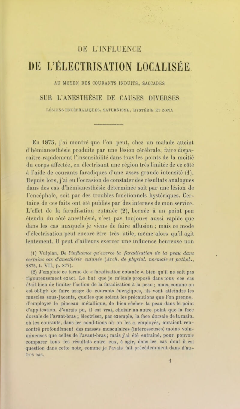 DE L'ÉLECTRISATION LOCALISÉE AU MOYEN DES COURANTS INDUITS, SACCADÉS SUR L'ANESTllÉSIE DE CAUSES DIVERSES LÉSIONS ENCÉPHALIQUES, SATURN'ISME, HYSTÉRIE ET ZONA En 1875, j'ai montré que l'on peut, chez un malade atteint d'hémianesthésie produite par une lésion cérébrale, faire dispa- raître rapidement l'insensibilité dans tous les points de la moitié <lu corps affectée, en électrisant une région très limitée de ce côté à l'aide de courants faradiques d'une assez grande intensité (i). Depuis lors, j'ai eu l'occasion de constater des résultats analogues dans des cas d'hémianesthésie déterminée soit par une lésion de l'encéphale, soit par des troubles fonctionnels hystériques. Cer- tains de ces faits ont été publiés par des internes de mon service. L'effet de la faradisation cutanée (2), bornée â un point peu élendu du côté anesthésié, n'est pas toujours aussi rapide que dans les cas auxquels je viens de faire allusion ; mais ce mode d'éleclrisation peut encore être très utile, même alors qu'il agit lentement. Il peut d'ailleurs exercer une influence heureuse non (1) Vulpian, De l'influence qu'exerce la faradisation de ta peau dans certains cas d'anest/tésie cutanée {Arch. de pJiysiol. normale et pathol., 1875, t. VII, p. 877). (2) J'emploie ce terme de « faradisation cutanée », bien qu'il ne soit pas rigoureusement exact. Le but que je m'étais proposé dans tous ces cas était bien de limiter l'action de la faradisation à la peau ; mais, comme on est obligé de faire usage de courants énergiques, ils vont atteindre les muscles sous-jacents, quelles que soient les précautions que Ton prenne, d'employer le pinceau métallique, de bien sécher la peau dans le point d'application. J'aurais pu, il est vrai, choisir un autre point que la face dorsale de l'avant-bras ; électriser, par exemple, la face dorsale de la main, oij les courants, dans les conditions où on les a employés, auraient ren- contré profondément des masses musculaires (interosseuses) moins volu- mineuses que celles de l'avant-bras; mais j'ai été entraîné, pour pouvoir comparer tous les résultats entre eux, à agir, dans les cas dont il est question dans cette note, comme je l'avais fait prr'cédemmcnl dans d'au- tres cas. i