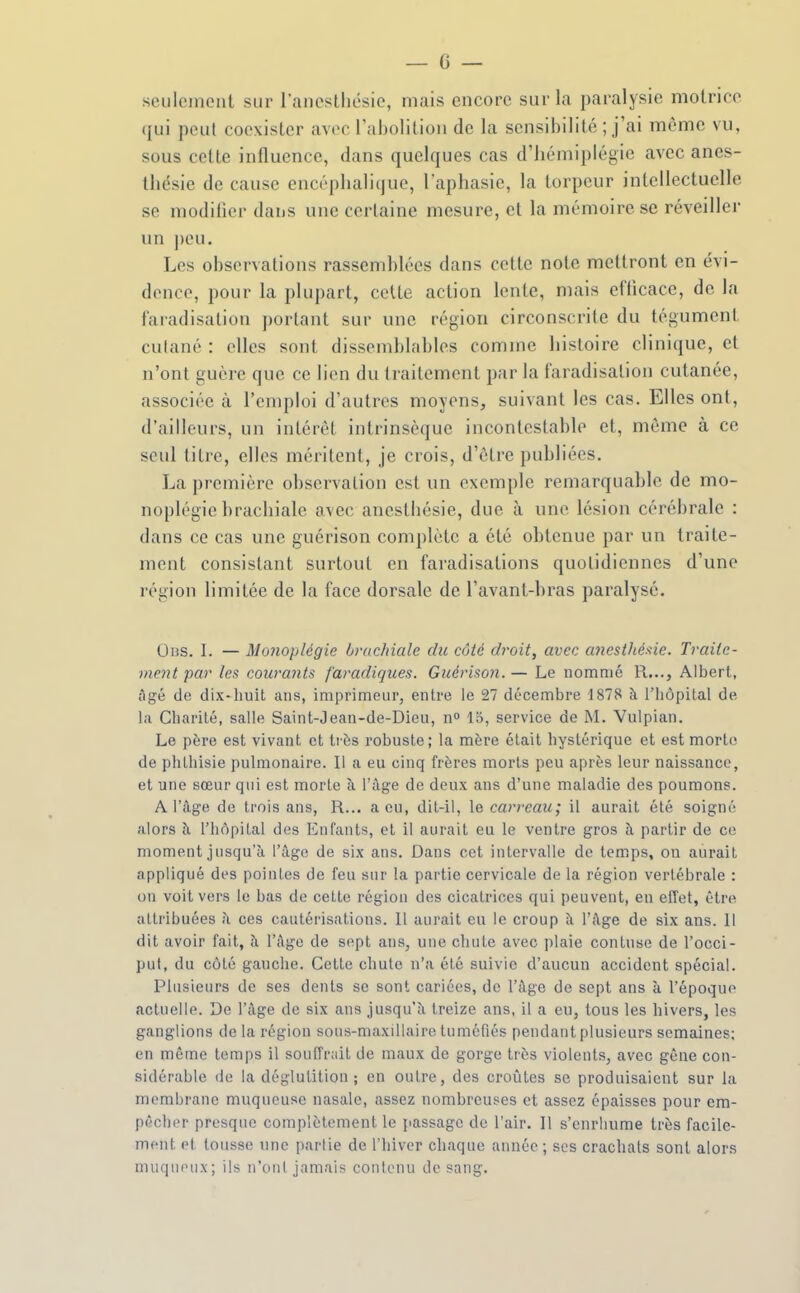 seulement sur ranestliésie, mais encore sur la paralysie motrice (jui peut coexister avec raholitioii de la sensibilité ; j'ai même vu, sous celte influence, dans quelques cas d'hémiplégie avec anes- thésie de cause encéphalique, l'aphasie, la torpeur intellectuelle se modiher dans une certaine mesure, et la mémoire se réveillei- un peu. Les observations rassemblées dans cette note mettront en évi- dence, pour la plupart, cette action lente, mais efticace, de la faradisation portant sur une région circonscrite du tégument culané : elles sont dissemblables comme histoire clinique, et n'ont guère que ce lien du traitement par la faradisation cutanée, associée à l'emploi d'autres moyens, suivant les cas. Elles ont, d'ailleurs, un intérêt intrinsèque incontestable et, même à ce seul titre, elles méritent, je crois, d'être puhliées. La première observation est un exemple remarquahlc de mo- noplégie brachiale avec aneslhésie, due à une lésion cérébrale : dans ce cas une guérison complète a été ohtenue par un traite- ment consistant surtout en faradisations quotidiennes d'une région limitée de la face dorsale de l'avant-hras paralysé. Obs. I. — Monoplégie bvuchiale du côté droit, avec cmesthé.'iie. Traite- ment par les courants f'aradicjues. Guérison.— Le nommé R..., Albert, âgé de dix-huit ans, imprimeur, entre le 27 décembre 1878 à l'hôpital de la Charité, salle Saint-Jean-de-Dieu, n^ 15, service de M. Vulpian. Le père est vivant et très robuste; la mère était hystérique et est morte de phthisie pulmonaire. Il a eu cinq frères morts peu après leur naissance, et une sœur qui est morte à l'âge de deux ans d'une maladie des poumons. A l'âge de trois ans, R... a eu, dit-il, le carreau; il aurait été soigné alors à l'hôpital des Enfants, et il aurait eu le ventre gros à partir de ce moment jusqu'à l'âge de six ans. Dans cet intervalle de temps, on aurait appliqué des poinles de feu sur la partie cervicale de la région vertébrale : on voit vers le bas de cette région des cicatrices qui peuvent, en effet, être attribuées à ces cautérisations. 11 aurait eu le croup à l'âge de six ans. 11 dit avoir fait, à l'âge de sept ans, une chute avec plaie contuse de l'occi- put, du côté gauche. Cette chute n'a été suivie d'aucun accident spécial. Plusieurs de ses dents se sont cariées, de l'âge de sept ans à l'époque actuelle. De l'âge de six ans jusqu'à treize ans, il a eu, tous les hivers, les ganglions de la région sons-maxillaire tuméfiés pendant plusieurs semaines; en même temps il souffriiit de maux de gorge très violents, avec gêne con- sidérable de la déglutition; en outre, des croûtes se produisaient sur la membrane muqueuse nasale, assez nombreuses et assez épaisses pour em- pêcher presque complètement le jiassage de l'air. Il s'enrhume très facile- ment et tousse une partie de l'hiver chaque année ; ses crachats sont alors muqiHMix; ils n'ont jamais contenu de sang.