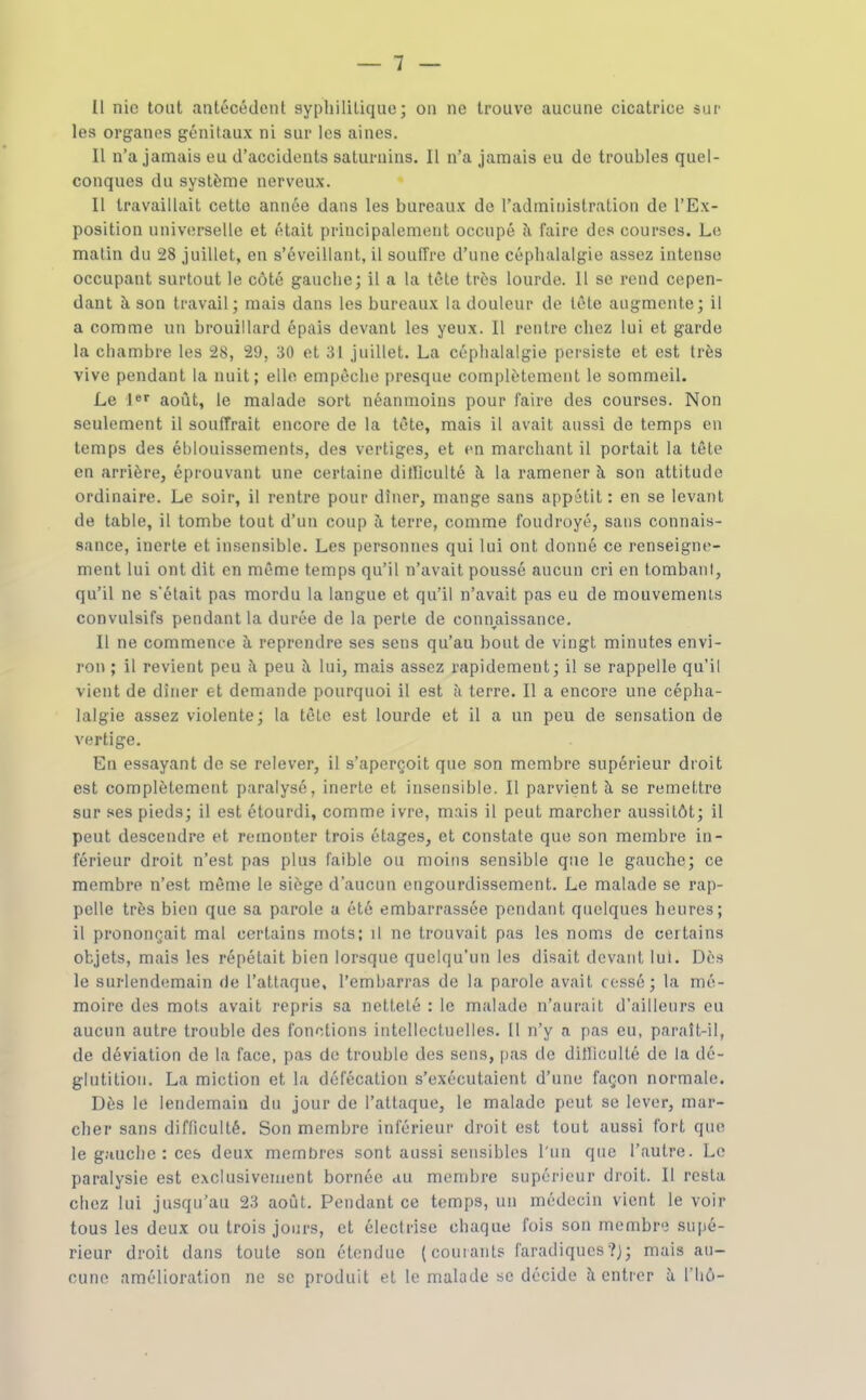 Il nie tout antécédent syphilitique; on ne trouve aucune cicatrice sur les organes génitaux ni sur les aines. 11 n'a jamais eu d'accidents saturnins. Il n'a jamais eu de troubles quel- conques du système nerveux. Il travaillait cette année dans les bureaux de l'administration de l'Ex- position universelle et était principalement occupé îi faire des courses. Le matin du 28 juillet, en s'éveillant, il souffre d'une céphalalgie assez intense occupant surtout le côté gauche; il a la tête très lourde. Il se rend cepen- dant îi son travail; mais dans les bureaux la douleur de tête augmente; il a comme un brouillard épais devant les yeux. Il rentre chez lui et garde la chambre les 28, 29, 30 et 31 juillet. La céphalalgie persiste et est très vive pendant la nuit; elle empêche presque complètement le sommeil. Le août, le malade sort néanmoins pour faire des courses. Non seulement il souffrait encore de la tête, mais il avait aussi de temps en temps des éblouissements, des vertiges, et en marchant il portait la tête en arrière, éprouvant une certaine dilllculté îi la ramener à son attitude ordinaire. Le soir, il rentre pour dîner, mange sans appétit : en se levant de table, il tombe tout d'un coup à. terre, comme foudroyé, sans connais- sance, inerte et in.'sensible. Les personnes qui lui ont donné ce renseigne- ment lui ont dit en même temps qu'il n'avait poussé aucun cri en tombant, qu'il ne s'était pas mordu la langue et qu'il n'avait pas eu de mouvemenls convulsifs pendant la durée de la perte de connaissance. Il ne commence à reprendre ses sens qu'au bout de vingt minutes envi- ron ; il revient peu à peu à lui, mais assez rapidement; il se rappelle qu'il vient de dîner et demande pourquoi il est à terre. Il a encore une cépha- lalgie assez violente; la tête est lourde et il a un peu de sensation de vertige. En essayant de se relever, il s'aperçoit que son membre supérieur droit est complètement paralysé, inerte et insensible. Il parvient à se remettre sur ses pieds; il est étourdi, comme ivre, mais il peut marcher aussitôt; il peut descendre et remonter trois étages, et constate que son membre in- férieur droit n'est pas plus faible ou moins sensible que le gauche; ce membre n'est môme le siège d'aucun engourdissement. Le malade se rap- pelle très bien que sa parole a été embarrassée pendant quelques heures; il prononçait mal certains mots; il ne trouvait pas les noms de certains objets, mais les répétait bien lorsque quelqu'un les disait devant lui. Dès le surlendemain de l'attaque, l'embarras de la parole avait cessé; la mé- moire des mots avait repris sa netteté : le malade n'aurait d'ailleurs eu aucun autre trouble des fonctions intellectuelles. [I n'y a pas eu, paraît-il, de déviation de la face, pas de trouble des sens, [las de diJIiculté de la dé- glutition. La miction et la défécation s'exécutaient d'une façon normale. Dès le lendemain du jour de l'attaque, le malade peut se lever, mar- cher sans difficulté. Son membre inférieur droit est tout aussi fort que le gauche : ces deux membres sont aussi sensibles l'un que l'autre. Le paralysie est exclusivement bornée au membre supérieur droit. Il resta chez lui jusqu'au 23 août. Pendant ce temps, un médecin vient le voir tous les deux ou trois jours, et électrise chaque fois son membre supé- rieur droit dans toute son étendue (courants faradiqucs?); mais au- cune amélioration ne se produit et le malade se décide à entrer à l'hô-